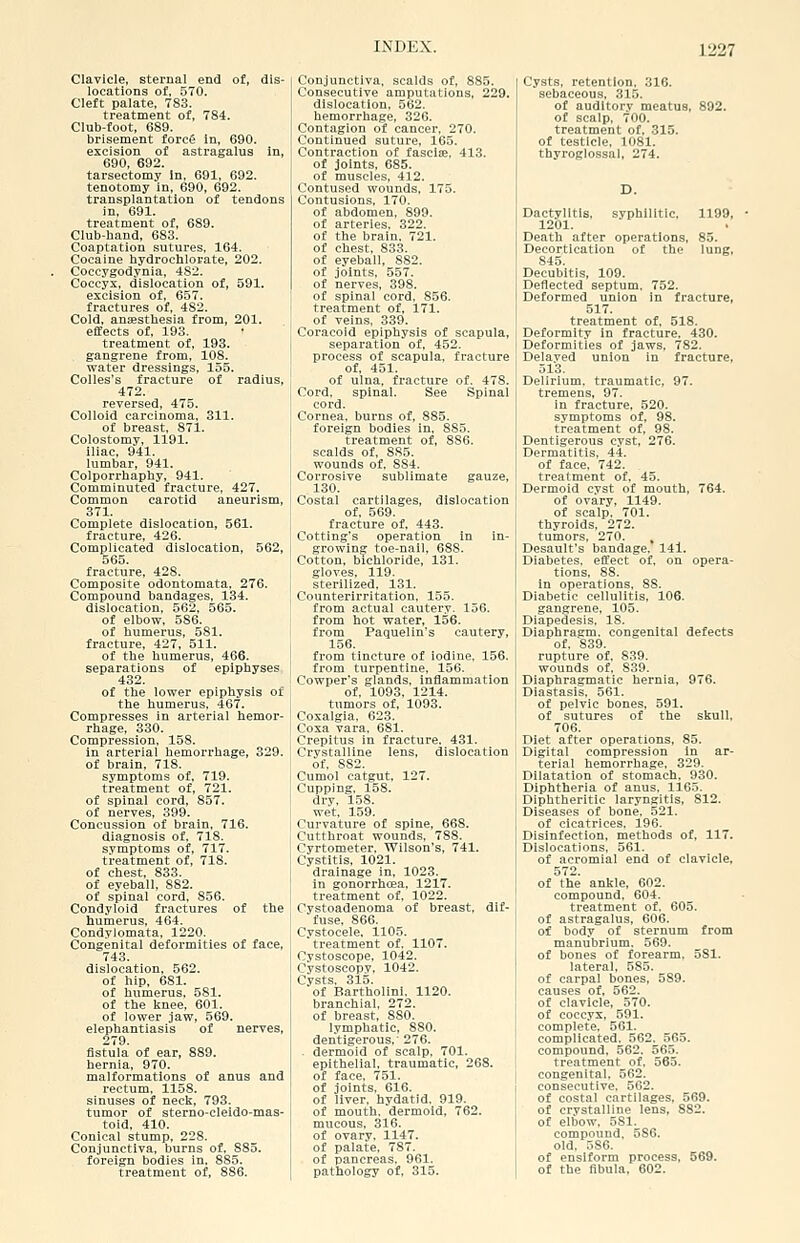 Clavicle, sternal end of, dis- locations of, 570. Cleft palate, 783. treatment of, 784. Club-foot, 689. brisement forc6 in, 690. excision of astragalus in, 690, 692. tarsectomy In, 691, 692. tenotomy in, 690, 692. transplantation of tendons in, 691. treatment of, 689. Club-band, 683. Coaptation sutures. 164. Cocaine bydrochlorate, 202. Coccygodynia, 482. Coccyx, dislocation of, 591. excision of, 657. fractures of, 4S2. Cold, anffistbesia from, 201. effects of, 193. treatment of, 193. gangrene from, 108. water dressings, 155. Colles's fracture of radius, 472. reversed, 475. Colloid carcinoma, 311. of breast, 871. Colostomy, 1191. iliac, 941. lumbar, 941. Colporrhaphy, 941. Comminuted fracture, 427. Common carotid aneurism, 371. Complete dislocation, 561. fracture, 426. Complicated dislocation, 562, 565. fracture, 428. Composite odontomata, 276. Compound bandages, 134. dislocation, 562, 565. of elbow, 586. of humerus, 581. fracture, 427, 511. of the humerus, 466. separations of epiphyses 432. of the lower epiphysis of the humerus, 467. Compresses in arterial hemor- rhage, 330. Compression, 158. in arterial hemorrhage, 329. of brain, 718. symptoms of, 719. treatment of, 721. of spinal cord, 857. of nerves, 399. Concussion of brain, 716. diagnosis of. 718. symptoms of, 717. treatment of, 718. of chest, 833. of eyeball, 882. of spinal cord, 856. Condyloid fractures of the humerus, 464. Condylomata, 1220. Congenital deformities of face, 743. dislocation, 562. of hip, 681. of humerus. 581. of the linee, 601. of lower jaw, 569. elephantiasis of nerves, 279. fistula of ear, 889. hernia, 970. malformations of anus and rectum, 1158. sinuses of neck, 793. tumor of sterno-cleido-mas- toid, 410. Conical stump, 228. Conjunctiva, burns of, 885. foreign bodies in. 885. treatment of, 886. Conjunctiva, scalds of, 885. Consecutive amputations, 229. dislocation. 562. hemorrhage, 326. Contagion of cancer, 270. Continued suture, 165. Contraction of fasciae. 413. of joints, 685. of muscles, 412. Contused wounds, 175. Contusions, 170. of abdomen, 899. of arteries. 322. of the brain. 721. of chest, 833. of eyeball, 882. of joints, 557. of nerves, 398. of spinal cord, 856. treatment of, 171. of veins, 339. Coracoid epiphysis of scapula, separation of, 452. process of scapula, fracture of, 451. of ulna, fracture of. 478. Cord, spinal. See Spinal cord. Cornea, burns of, 885. foreign bodies in, 885. treatment of, 886. scalds of, 885. wounds of, 884. Corrosive sublimate gauze, 130. Costal cartilages, dislocation of. 569. fracture of, 443. Cotting's operation in in- growing toe-nail. 688. Cotton, bichloride, 131. gloves. 119. sterilized, 131. Counterirritation, 155. from actual cautery, 156. from hot water, 156. from Paqueiin's cautery, 156. from tincture of iodine. 156. from turpentine. 156. Cowper's glands, inflammation of, 1093, 1214. tumors of, 1093. Coxalgia, 623. Coxa vara, 681. Crepitus in fracture, 431. Crystalline lens, dislocation of. 882. Cumol catgut, 127. Cupping. 158. dry. 158. wet, 159. Curvature of spine, 668. Cutthroat wounds, 788. Cyrtometer. Wilson's, 741. Cystitis, 1021. drainage in, 1023. in gonorrhcea, 1217. treatment of, 1022. Cystoadenoma of breast, dif- fuse, 866. Cvstocele, 1105. treatment of. 1107. Cystoscope, 1042. Cystoscopy, 1042. Cysts, 315. of Bartholinl. 1120. branchial, 272. of breast, 880. lymphatic, 880. dentigerous,' 276. . dermoid of scalp, 701. epithelial, traumatic, 268. of face, 751. of joints. 616. of liver, hydatid. 919. of mouth, dermoid, 762. mucous. 316. of ovary. 1147. of palate. 787. of pancreas, 961. pathology of, 315. Cysts, retention, 310. sebaceous, 315. of auditory meatus, 892. of scalp, 700. treatment of. 315. of testicle, 1081. thyroglossal, 274. D. Dactylitis, syphilitic. 1199, 1201. Death after operations, 85. Decortication of the lung, 845. Decubltis, 109. Deflected septum. 752. Deformed union in fracture, 517. treatment of. 518. Deformity in fracture. 430. Deformities of jaws, 782. Dela.ved union in fracture, 513. Delirium, traumatic, 97. tremens, 97. in fracture. 520. symptoms of, 98. treatment of, 98. Dentigerous cyst, 276. Dermatitis, 44. of face. 742. treatment of. 45. Dermoid cyst of mouth, 764. of ovary, 1149. I of scalp. 701. thyroids, 272. I tumors, 270. Desault's bandage. 141. Diabetes, effect of. on opera- tions, 88. in operations, 88. j Diabetic cellulitis, 106. ; gangrene, 105. Diapedesis. 18. Diaphragm, congenital defects of. 839. rupture of. 839. ' wounds of. 839. Diaphragmatic hernia, 976. Diastasis. 561. j of pelvic bones, 591. 1 of sutures of the skull. 706. Diet after operations, 85. Digital compression in ar- I terial hemorrhage, 329. Dilatation of stomach. 930. Diphtheria of anus. 1165. Diphtheritic laryngitis, 812. Diseases of bone. 521. of cicatrices. 196. Disinfection, methods of, 117. Dislocations, 561. of acromial end of clavicle, 572. of the ankle, 602. compound, 604. treatment of. 605. of astragalus, 606. of body of sternum from manubrium. 569. of bones of forearm. 581. lateral, 585. of carpal bones, 589. causes of, 562. of clavicle, 570. of coccyx, 591. complete. 561. complicated. 562. 565. compound, 562. 565. treatment of. 565. congenital, 562. consecutive. 562. of costal cartilages, 569. of crystalline lens, 882. of elbow. 581. compound. 586. old, 586. of ensiform process, 569. of the fibula, 602.