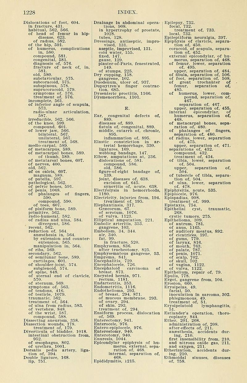Dislocations of foot, 604. in fracture, 431. habitual, 562, 566. of head of femur In hip- disease, 623. of radius, 582. of the hip, 591. of humerus, complications In, 580. compound, 581. congenital, 581. diagnosis of, 576. fracture of neck of, in, 581. old, 580. subclavicular, 575. subcoracoid, 575. subspinous, 578. supracoracoid, 579. symptoms of, 576. treatment of, 576. incomplete, 561. of inferior angle of scapula, 573. radio-ulnar articulation, 587. irreducible, 562, 566. of the knee. 599. compound, 601. of lower jaw, 566. bilateral, 567. unilateral, 567. treatment of, 568. medio-carpal, 589. of metacarpus, 589. of metacarpal bones, 589. of thumb, 589. of metatarsal bones, 607. of nerves, 400. old, 562. of OS calcis, 607. magnum, 589. of patella, 597. pathological, 562. of pelvic bones, 591. of penis, 1068. of phalanges of fingers, 590. compound, 590. of toes, 607. of pisiform bone, 589. primitive, 562. radio-humeral, 582. of radius and ulna, 584. divergent, 586. recent, 562. reduction of, 564. anaesthesia in, 564. by extension and counter- extension, 565. manipulation in, 564. of ribs, 569. secondary, 562. of semilunar bone, 589. cartilages, 601. of shoulder-Joint. 574. subglenoid. 574. of spine, 848. of sternal end of clavicle, 570. of sternum, 569. symptoms of, 563. of tendons, 416. of testicle, 1079. traumatic, 562. treatment of, 564. of ulna from radius, 583. of vertebrae. 848. of the wrist, 587. compound, 588. Dissecting aneurism, 358. Dissection wounds, 178. treatment of, 179. Diverticula of bladder, 1018. intestinal obstruction from, 952. of oesophagus. 802. of urethra, 1001. Dorsalis pedis artery, liga- tion of, 394. Double ligature, 168. lip, 751. Drainage In abdominal opera- tions, 908. in hypertrophy of prostate, 1028. tubes, 128. Dressings, antiseptic, impro- vised, 131. aseptic, improvised, 131. cold water, 155. fixed, 147. gauze, 129. plaster-of-Paris, fenestrated, 149. of stumps, 225. Dry cupping, 158. gangrene, 102. ' Duodenum, ulcer of, 937. ! Dupuytren's finger contrac- tion, 685. Dysenteric proctitis, 1166. Dysmenorrhoea, 1101. Ear, congenital defects of, 889. diseases of, 889. fistula of, congenital, 889. middle, catarrh of, chronic, 895. inflammation of, 895. Elastic constriction in ar- terial hemorrhage, 330. ligatures. 169. webbing bandage, 147. Elbow, amputations at, 236. dislocations of, 581. compound, 586. old. 586. figure-of-eight bandage of, 139. joint, diseases of, 638. excision of. 645. synovitis of, acute. 638. Electrolysis in hemorrhoids, 1180. Electricity, injuries from, 194. treatment of, 195. Elephantiasis, 317. Graecorum, 67. of scrotum, 1076. of vulva, 1123. Elliptical amputation. 221. Embolic arteritis, 353. gangrene, 103. Embolism. 34, 344. air, 340. fat. 99. in fracture, 520. Emphysema, 836. after tracheotomy, 825. Emphysematous gangrene, 53. Empyema, 841. Encephalitis, 729. Encephalocele, 726. Encephaloid carcinoma of breast. 873. Encysted hernia, 971. rectum, 1181. Endarteritis, 353. Endometritis, 1116. Endothelioma, 293. of breast, 294, 871. of mucous membrane, 293. of ovary. 294. of skin. 293. treatment of, 294. Ensiform process, dislocation of, 569. Enterectomy. 941. Enterocele, 976. Entero-epiplocele. 976. Enterostomy, 940. Enterotomy, 940. Enuresis, 1044. Epicondylar epiphysis of hu- merus, external, sepa- ration of, 468. internal, separation of, Epididymitis, 1215. Epilepsy, 732. focal, 732. treatment of, 733. local, 732. Epileptiform neuralgia, 397. Epiphysis of clavicle, separa- tion of, 450. coracoid, of scapula, separa- tion of, 452. external epicondylar, of hu- merus, separation of, 468. of femur, lower, separation of, 495. upper, separation of, 484. of fibula, separation of, 506. of foot, separation of, 508. of great trochanter of femur, separation of, 485. of humerus, lower, com- pound, separation of, 467. separation of, 467. upper, separation of, 455. internal epicondylar, of humerus, separation of, 468. of metacarpal bones, sepa- ration of, 480. of phalanges of fingers, separation of, 480. of radius, lower, separation of, 475. upper, separation of, 471. separations of, 432. compound, 432. treatment of, 434. of tibia, lower, separation of, 504. upper, separation of, 504. of tubercle of tibia, separa- tion of, 504. of ulna, lower, separation of, 478. Epiphysitis, acute, 535. Epiplocele. 976. Epispadias, 998. treatment of, 999. Epistaxis, 754. Epithelial cyst, traumatic, 268. cystic tumors, 275. Epithelioma, 309. of antrum, 781. of anus, 1165. of auditory meatus, 892. of cicatrices. 197. of gums, 779. of larynx, 816. of mouth, 763. of palate, 787. of penis, 1071. of scalp, 702. of skull, 702. of vagina, 1122. of vulva, 1122. Epithelium, repair of, 79. Epulis, 778. Ergot, gangrene from, 104. Erosion, 660. Erysipelas, 49. facial, 50. inoculation in sarcoma, 302. phlegmonous. 49. treatment of, 51. Erysipelatoid lymphangitis, 51. Estlander's operation, thoro- coplasty, 844. Ether, 201, 208. administration of, 208. after-effects of, 211. ansesthesia, accidents dur- ing, 210. first insensibility from, 210. and nitrous oxide gas, 211. and oxygen, 211. Etherization, accidents dur- ing, 210. Ethmoidal sinuses, of, 758.