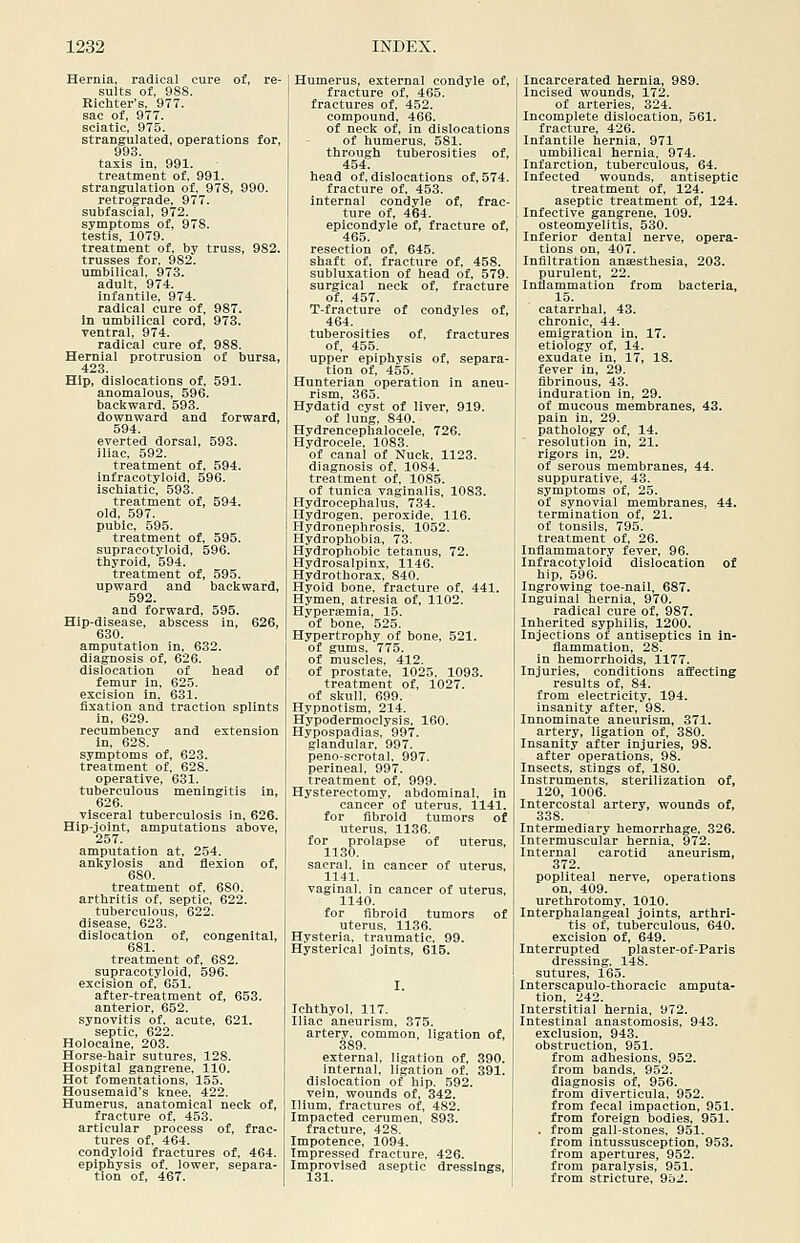 Hernia, radical cure of, re- sults of, 988. Eichter's, 977. sac of, 977. sciatic, 975. strangulated, operations for, 993. taxis in, 991. treatment of, 991. strangulation of, 978, 990. retrograde, 977. subfascial, 972. symptoms of, 978. testis, 1079. treatment of, by truss, 982. trusses for, 982. umbilical, 973. adult, 974. infantile. 974. radical cure of, 987. In umbilical cord, 973. ventral, 974. radical cure of, 988. Hernial protrusion of bursa, 423. Hip, dislocations of, 591. anomalous, 596. backward, 593. downward and forward, 594. everted dorsal, 593. iliac, 592. treatment of, 594. infracotyloid. 596. iscbiatic, 593. treatment of, 594. old, 597. pubic, 595. treatment of, 595. supracotyloid, 596. thyroid, 594. treatment of, 595. upward and backward, 592. and forward, 595. Hip-disease, abscess in, 626, 630. amputation in, 632. diagnosis of, 626. dislocation of head of femur in, 625. excision in. 631. fixation and traction splints in, 629. recumbency and extension in, 628. symptoms of, 623. treatment of, 628. operative, 631. tuberculous meningitis in, 626. visceral tuberculosis in, 626. Hip-joint, amputations above, 257. amputation at, 254. ankylosis and flexion of, 680. treatment of, 680. arthritis of, septic, 622. tuberculous, 622. disease, 623. dislocation of, congenital, 681. treatment of, 682. supracotyloid, 596. excision of. 651. after-treatment of, 653. anterior, 652. synovitis of, acute, 621. septic, 622. Holocaine, 203. Horse-hair sutures, 128. Hospital gangrene, 110. Hot fomentations, 155. Housemaid's knee, 422. Humerus, anatomical neck of, fracture of, 453. articular process of, frac- tures of, 464. condyloid fractures of, 464. epiphysis of. lower, separa- tion of, 467. Humerus, external condyle of, fracture of, 465. fractures of, 452. compound, 466. of neck of, in dislocations of humerus. 581. through tuberosities of, 454. head of, dislocations of, 574. fracture of, 453. internal condvle of, frac- ture of, 464. epicondyle of, fracture of, 465. resection of, 645. shaft of, fracture of. 458. subluxation of head of, 579. surgical neck of, fracture of, 457. T-fracture of condyles of, 464. tuberosities of, fractures of, 455. upper epiphysis of, separa- tion of, 455. Hunterian operation in aneu- rism, 365. Hydatid cyst of liver, 919. of lung. 840. Hydrencephalocele, 726. Hydrocele. 1083. of canal of Nuck, 1123. diagnosis of. 1084. treatment of. 1085. of tunica vaginalis, 1083. Hydrocephalus, 734. Hydrogen, peroxide. 116. Hydronephrosis, 1052. Hydrophobia, 73. Hydrophobic tetanus, 72. Hydrosalpinx, 1146. Hydrothorax, 840. Hyoid bone, fracture of, 441. Hymen, atresia of, 1102. Hyperemia, 15. of bone. 525. Hypertrophy of bone, 521. of gums, 775. of muscles. 412. of prostate, 1025, 1093. treatment of, 1027. of skull, 699. Hypnotism, 214. Hypodermoclysis. 160. Hypospadias, 997. glandular. 997. peno-scrotal. 997. perineal, 997. treatment of, 999. Hysterectomy, abdominal, in cancer of uterus, 1141. for fibroid tumors of uterus, 1136. for prolapse of uterus, 1130. sacral, in cancer of uterus, 1141. vaginal, in cancer of uterus, 1140. for fibroid tumors of uterus, 1136. Hysteria, traumatic. 99. Hysterical Joints, 615. I. Ichthyol. 117. Iliac aneurism. 375. artery, common, ligation of, 389. external, ligation of, 390. internal, ligation of. 391. dislocation of hip. 592. vein, wounds of, 342. Ilium, fractures of, 482. Impacted cerumen, 893. fracture, 428. Impotence, 1094. Impressed fracture, 426. Improvised aseptic dressings, 131. Incarcerated hernia, 989. Incised wounds, 172. of arteries, 324. Incomplete dislocation, 561. fracture, 426. Infantile hernia, 971 umbilical hernia, 974. Infarction, tuberculous, 64. Infected wounds, antiseptic treatment of, 124. aseptic treatment of, 124. Infective gangrene, 109. osteomyelitis, 530. Inferior dental nerve, opera- tions on, 407. Infiltration ansesthesia, 203. purulent, 22. Inflammation from bacteria, 15. catarrhal, 43. chronic, 44. emigration in, 17. etiology of, 14. exudate in, 17, 18. fever in, 29. fibrinous. 43. induration in, 29. of mucous membranes, 43. pain in, 29. pathology of, 14. resolution in, 21. rigors in, 29. of serous membranes, 44. suppurative, 43. symptoms of, 25. of synovial membranes, 44. termination of, 21. of tonsils, 795. treatment of, 26. Inflammatory fever, 96. Infracotyloid dislocation of hip, 596. Ingrowing toe-nail, 687. Inguinal hernia, 970. radical cure of, 987. Inherited syphilis, 1200. Injections of antiseptics in in- flammation, 28. in hemorrhoids, 1177. Injuries, conditions affecting results of, 84. from electricity, 194. insanity after, 98. Innominate aneurism, 371. artery, ligation of, 380. Insanity after injuries, 98. after operations, 98. Insects, stings of, 180. Instruments, sterilization of, 120, 1006. Intercostal artery, wounds of, 338. Intermediary hemorrhage, 326. Intermuscular hernia, 972. Internal carotid aneurism, 372. popliteal nerve, operations on, 409. uretlirotomy. 1010. Interphalangeal joints, arthri- tis of, tuberculous, 640. excision of, 649. Interrupted plaster-of-Paris dressing. 148. sutures, 165. Interscapulo-thoracic amputa- tion, 242. Interstitial hernia, 972. Intestinal anastomosis, 943. exclusion, 943. obstruction, 951. from adhesions, 952. from bands. 952. diagnosis of, 956. from diverticula. 952. from fecal impaction, 951. from foreign bodies, 951. . from gall-stones, 951. from intussusception, 953. from apertures, 952. from paralysis, 951. from stricture, 9o2.