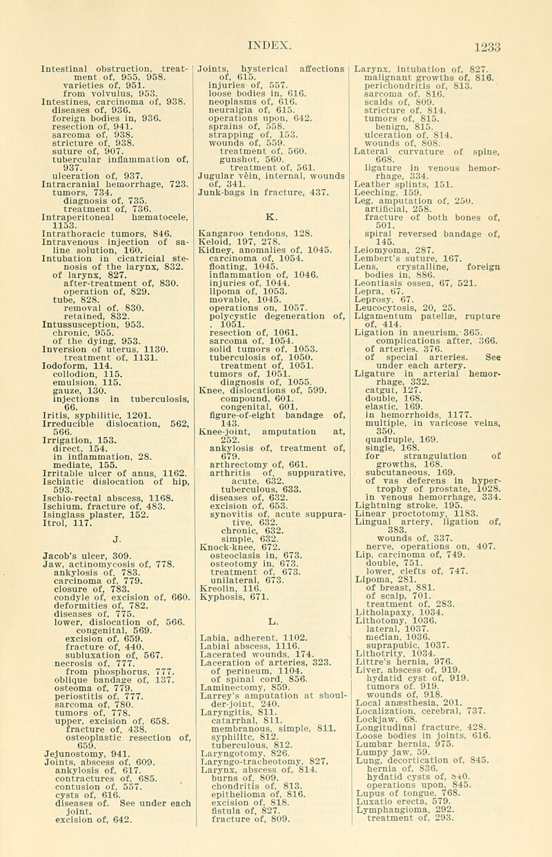 Intestinal obstruction, treat- ment of, 955, 958. varieties of, 951. from volvulus, 953. Intestines, carcinoma of, 938. diseases of, 936. foreign bodies in, 936. resection of, 941. sarcoma of, 938. stricture of, 938. suture of, 907. tubercular inflammation of, 937. ulceration of, 937. Intracranial hemorrhage, 723. tumors, 734. diagnosis of, 735. treatment of, 736. Intraperitoneal haematocele, 1153. Intrathoracic tumors, 846. Intravenous injection of sa- line solution, 160. Intubation in cicatricial ste- nosis of the larynx, 832. of larynx, 827. after-treatment of, 830. operation of, 829. tube, 828. removal of, 830. retained, 832. Intussusception, 953. chronic, 955. of the dying, 953. Inversion of uterus, 1130. treatment of, 1131. Iodoform, 114. collodion, 115. emulsion. 115. gauze, 130. injections in tuberculosis, 66. Iritis, syphilitic, 1201. Irreducible dislocation, 562, 566. Irrigation, 153. direct, 154. in inflammation, 28. mediate, 155. Irritable ulcer of anus, 1162. Ischiatic dislocation of hip, 503. Ischio-rectal abscess, 1168. Ischium, fracture of, 483. Isinglass plaster, 152. Itroi, 117. Jacob's ulcer, 309. Jaw, actinomycosis of, 778. ankylosis of. 783. carcinoma of. 779. closure of, 783. condyle of, excision of, 660. deformities of, 782. diseases of, 775. lower, dislocation of, 566. congenital, 569. excision of, 659. fracture of, 440. subluxation of, 567. necrosis of, 777. from phosphorus. 777. oblique bandage of, 137. osteoma of, 779. periostitis of, 777. sarcoma of, 780. tumors of, 778. upper, excision of, 658. fracture of, 438. osteoplastic resection of, 659. Je.1unostomy, 941. Joints, abscess of. 609. ankylosis of, 617. contractures of, 685. contusion of. 557. cysts of, 616. diseases of. See under each joint, excision of, 642. Joints, hysterical affections of, 615. Injuries of, 557. loose bodies in, 616. neoplasms of, 616. neuralgia of, 615. operations upon, 642. sprains of, 558. strapping of, 153. wounds of, 559. treatment of, 560. gunshot, 560. treatment of, 561. Jugular viiu, internal, wounds of, 341. Junk-bags In fracture, 437. K. Kangaroo tendons, 128. Keloid, 197, 278. Kidney, anomalies of, 1045. carcinoma of. 1054. floating, 1045. inflammation of, 1046. injuries of, 1044. lipoma of, 1053. movable, 1045. operations on, 1057. polycystic degeneration of, . 1051. resection of, 1061. sarcoma of. 1054. solid tumors of, 1053. tuberculosis of. 1050. treatment of, 1051. tumors of, 1051. diagnosis of, 1055. Knee, dislocations of, 599. compound, 601. congenital, 601. figure-of-eight bandage of, 143. Knee-joint, amputation at, 252. ankylosis of, treatment of, 679. arthrectomy of, 661. arthritis of. suppurative, acute. 632. tuberculous, 633. diseases of, 632. excision of, 653. synovitis of. acute suppura- tive, 632. chronic, 632. simple, 632. Knock-knee, 672. osteoclasis in, 673. osteotomy in. 673. treatment of. 673. unilateral, 673. Kreolin, 116. Kyphosis, 671. Labia, adherent, 1102. Labial abscess. 1116. Lacerated wounds, 174. Laceration of arteries, 323. of perineum, 1104. of spinal cord. 856. Laminectomy, 859. Larrey's amputation at shoul- der-joint. 240. Laryngitis, 811. catarrhal, 811. membranous, simple, 811. syphilitc, 812. tuberculous, 812. Laryngotomy. 826. Laryngo-traoheotomy. 827. Larynx, abscess of, 814. burns of. 809. chondritis of. 813. epithelioma of, 816. excision of. 818. fistula of, 827. fracture of, 809. Larynx, Intubation of, 827. malignant growths of. 816. perichondritis of, 813. sarcoma of, 816. scalds of, 809. stricture of, 814. tumors of, 815. benign, 815. ulceration of, 814. wounds of, 808. Lateral curvature of spine, 668. ligature in venous hemor- rhage, 334. Leather splints, 151. Leeching, 159. Leg, amputation of, 250. artificial, 258. fracture of both bones of, 501. spiral reversed bandage of, 145. Leiomyoma, 287. Lembert's suture, 167. Lens, crystalline, foreign bodies in, S86. Leontiasis ossea, 67, 521. Lepra, 67. Leprosy. 67. Leucocytosis, 20, 25. Ligamentum patelise, rupture of, 414. Ligation in aneurism,-365. complications after, 366. of arteries. 376. of special arteries. See under each artery. Ligature in arterial hemor- rhage, 332. catgut, 127. double, 168. elastic, 169. in hemorrhoids. 1177. multiple, in varicose veins, 350. quadruple, 169. single, 168. for strangulation of growths, 168. subcutaneous. 169. of vas deferens in hyper- trophy of prostate, 1028. in venous hemorrhage, 334. Lightning stroke, 195. Linear proctotomy. 1183. Lingual arterv, ligation of, 383. wounds of, 337. nerve, operations on. 407. Lip, carcinoma of, 749. double, 751. lower, clefts of, 747. Lipoma, 281. of breast, 881. of scalp, 701. treatment of, 283. Litholapaxy, 1034. Lithotomy, 1036. lateral, 1037. median, 1036. suprapubic, 1037. Lithotrity. 1034. Littre's hernia, 976. Liver, abscess of, 919. hydatid cyst of, 919. tumors of. 919. wounds of, 918. Local anffisthesia, 201. Localization, cerebral, 737. Lockjaw, 68. Longitudinal fracture. 428. Loose bodies in joints. 616. Lumbar hernia. 975. Lumpy jaw. 59. Lung, decortication of, 845. hernia of, 836. hydatid cysts of, biO. operations upon, 845. Lupus of tongue. 768. Luxatio erecta, 579. Lymphangioma. 292. treatment of. 293.