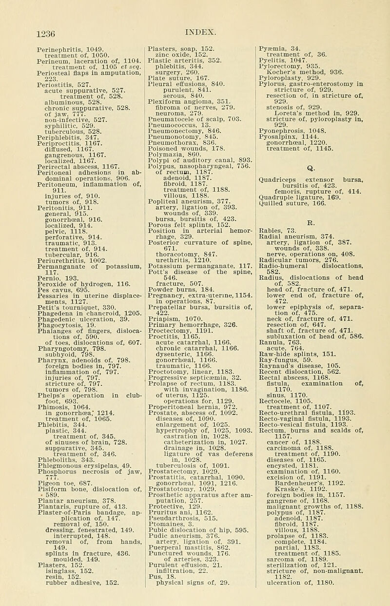 Perinephritis, 1049. treatment of, 1050. Perineum, laceration of, 1104. treatment of, 1105 et seq. Periosteal flaps in amputation, 223. Periostitis, 527. acute suppurative, 527. treatment of, 528. albuminous, 528. chronic suppurative, 528. of jaw, 777. non-infective, 527. syphilitic, 529. tuberculous, 528. Periphlebitis. 347. Periproctitis. 1167. diffused, 1167. gangrenous, 1167. localized, 1167. Perirectal abscess, 1167. Peritoneal adhesions in ab- dominal operations, 906. Peritoneum, inflammation of, 911. injuries of, 910. tumors of, 918. Peritonitis, 911. general, S5l5. gonorrhoeal, 916. localized, 914. pelvic, 1118. perforative, 914. traumatic, 913. treatment of. 914. tubercular, 916. Periurethritis, 1002. Permanganate of potassium, 117. Pernio. 193. Peroxide of hydrogen, 116. Pes cavus, 695. Pessaries in uterine displace- ments, 1127. Petit's tourniquet, 330. Phagedena in chancroid, 1205. Phagedenic ulceration, 39. Phagocytosis, 19. Phalanges of fingers, disloca- tions of, 590. of toes, dislocations of, 607. Pharyngotomy, 798. subhyoid, 798. Pharynx, adenoids of, 798. foreign bodies in, 797. inflammation of, 797. injuries of, 797. stricture of, 797. tumors of, 798. Phelps's operation in club- foot, 693. Phimosis, 1064. in gonorrhoea,* 1214. treatment of, 1065. Phlebitis, 344. plastic, 344. treatment of, 345. of sinuses of brain, 728. suppurative, 345. treatment of, 346. Phleboliths, 343. Phlegmonous erysipelas, 49. Phosphorus necrosis of jaw, 777. Pigeon toe, 687. Pisiform bone, dislocation of, • 589. Plantar aneurism, 378. Plantaris, rupture of, 413. Plaster-of-Paris bandage, ap- plication of. 147. removal of. 150. dressing, fenestrated, 149. interrupted, 148. removal of, from hands, 149. splints in fracture, 436. moulded, 149. Plasters, 152. isinglass, 152. resin, 152. rubber adhesive, 152. Plasters, soap, 152. zinc oxide, 152. Plastic arteritis, 352. phlebitis, 344. surgery, 260. Plate suture, 167. Pleural effusions, 840. purulent, 841. serous, 840. Plexiform angioma, 351. fibroma of nerves, 279. neuroma, 279. Pneumatocele of scalp, 703. Pneumococcus, 13. Pneumonectomy, 846. Pneumonotomy, 845. Pneumothorax. 836. Poisoned wounds, 178. Polymazia, 860. Polypi of auditory canal, 893. Polypus, nasopharyngeal, 756. of rectum, 1187. adenoid, 1187. fibroid, 1187. treatment of, 1188. villous, 1188. Popliteal aneurism, 377. artery, ligation of, 393. wounds of, 339. bursa, bursitis of, 423. Porous felt splints. 152. Position in arterial hemor- rhage, 329. Posterior curvature of spine, 671. thoracotomy. 847. urethritis, 1210. Potassium permanganate, 117. Pott's disease of the spine, 546. fracture, 507. Powder burns, 184. Pregnancy, extra-uterine, 1154. in operations, 87. Prepatellar bursa, bursitis of, 422. Priapism, 1070. Primary hemorrhage, 326. Proctectomy, 1191. Proctitis, 1165. acute catarrhal, 1166. chronic catarrhal, 1166. dysenteric, 1166. gonorrhoeal, 1166. traumatic, 1166. Proctotomy, linear, 1183. Progressive septiceemia, 32. Prolapse of rectum. 1183. with invagination, 1186. of uterus, 1125. operations for, 1129. Preperitoneal hernia, 972. Prostate, abscess of, 1092. diseases of, 1090. enlargement of, 1025. hypertrophy of, 1025, 1093. castration in, 1028. catheterization in, 1027. drainage in, 1028. ligature of vas deferens in, 1028. tuberculosis of, 1091. Prostatectomy, 1029. Prostatitis, catarrhal. 1090. gonorrheal, 1091, 1216. Prostatotomy, 1029. Prosthetic apparatus after am- putation, 257. Protective, 129. Pruritus ani, 1162. Pseudarthrosis, 515. Ptomaines, 3. Pubic dislocation of hip, 595. Pudic aneurism, 376. artery, ligation of, 391. Puerperal mastitis, 862. Punctured wounds. 176. of arteries, 323. Purulent effusion, 21. infiltration, 22. Pus, 18. physical signs of, 29. Pyaemia, 34. treatment of, 36. Pyelitis, 1047. Pylorectomy, 935. Kocher's method, 936. Pyloroplasty, 929. Pylorus, gastro-enterostomy in stricture of. 929. resection of, in stricture of, 929. stenosis of, 929. Loreta's method in, 929. stricture of, pyloroplasty in, 929. Pyonephrosis, 1048. Pyosalpinx, 1144. gonorrhoeal, 1220. treatment of, 1145. Q. Quadriceps extensor bursa, bursitis of, 423. femoris, rupture of, 414. Quadruple ligature, 169. Quilled suture, 166. R. Rabies, 73. Radial aneurism, 374. artery, ligation of, 387. wounds of, 338. nerve, operations on, 408. Radicular tumors, 276. Radio-humeral dislocations, 582. Radius, dislocations of head of. 582. head of, fracture of, 471. lower end of, fracture of, 472. lower epiphysis of, separa- tion of. 475. neck of. fracture of, 471. resection of, 647. shaft of. fracture of, 471. subluxation of head of, 586. Ranula, 763. acute, 764. Raw-hide splints, 151. Ray-fungus, 59. Raynaud's disease, 105. Recent dislocation, 562. Rectal abscess, 1168. fistula, examination of, 1170. sinus. 1170. Rectocele. 1105. treatment of, 1107. Recto-urethral fistula, 1193. Recto-vaginal fistula, 1193. Recto-vesical fistula, 1193. . Rectum, burns and scalds of, 1157. cancer of, 1188. carcinoma of, 1188. treatment of. 1190. diseases of. 1165. encysted, 1181. examination of, 1160. excision of, 1191. Bardenheuer's. 1192. Eraske's, 1192. foreign bodies in. 1157. gangrene of, 1168. malignant growths of, 1188. polypus of, 1187. adenoid, 1187. fibroid, 1187. villous, 1188. prolapse of, 1183. complete. 1184. partial. 1183. treatment of. 1185. sarcoma of, 1189. sterilization of, 121. stricture of, non-malignant, 1182. ulceration of, 1180.