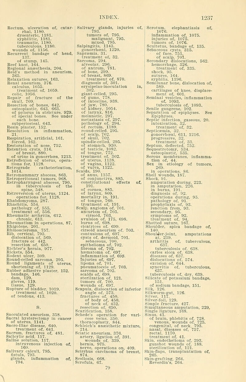 Rectum, ulceration of, catar- rhal, IISO. dysenteric, llSl. syphilitic, 1181. traumatic, 1180. tuberculous, 1180. wounds of, 1156. Recurrent bandage of head, 13T. of stump, 145. Reef knot, 164. Regional ansesthesia, 204. Reid's method in aneurism, 365. Relaxation sutures, 163. Renal aneurism. 376. calculus, 1055. treatment of, 1059. colic, 1056. Repair of fracture of the skull, 709. Resection of bones, 642. osteoplastic, 643, 663. of pylorus in stricture. 929. of special bones. See under each bone, subperiosteal, 643. Resin plaster, 152. Resolution in inflammation, 21. Respiration, artificial, 161. forced, 162. Restoration of nose, 752. Retention cysts, 316. of breast, 880. of urine in gonorrhoea, 1213. Retroflexion of uterus, opera- tions for, 1128. Retrograde ' catheterization, 1014. Retromammary abscess, 863. Retroperitoneal tumors, 968. Retropharyngeal abscess. 790. in tuberculosis of the spine, 548. Retroversion of uterus, 1124. operations for, 1128. Rhabdomyoma, 287. Rhachitis, 554. pathology of, 555. treatment of, 556. Rheumatic arthritis, 612. chronic, 613. Rheumatism in operations, 87. Rhigolene, 201. Rhinoscleroma. 757. Rib. cervical, 793. dislocation of, 569. fracture oi 442. resection of, 650. Richter's hernia, 977. Rickets, 554. Rodent ulcer, 309. Round-celled sarcoma, 295. Round ligaments of uterus, shortening of, 1129. Rubber adhesive plaster, 152. bandage, 146. dam, 129. gloves, 119. tissue, 129. Rupture of bladder. 1019. treatment of, 1020. of tendons, 413. Sacculated aneurism, 358. Sacral hysterectomy in cancer of uterus, 1141. Sacro-iliac disease, 640. treatment of, 641. Sacrum, fractures of, 481. Salicylic acid, 117. Saline solution, 117. intravenous injection of, 160. Salivary calculi, 795. fistula, 793. glands, inflammation of, 794. Salivary glands, injuries of, 793. tumors of, 795. malignant, 795. mixed, 795. Salpingitis, 1143. gonorrhceal, 1220. Saprtemia. 31. treatment of, 32. Sarcoma, 294. alveolar, 296. of antrum, 781. of bone, 299. of breast, 869. treatment of, 870. diagnosis of, 301. erysipelas-inoculation in, 302. giant-celled, 295. of gums, 778. of intestine, 938. of jaw, 780. of kidney, 1054. of larynx, 816. melanotic, 297. metastasis of, 297. pathology of, 294. of rectum, 1189. round-celled. 295. of scalp, 702. of skull, 702. spindle-celled, 295. of stomach, 930. of testicle, 1082. of tongue, 772. treatment of, 302. of uterus, 1138. of vagina, 1122. of vulva, 1122. Scalds, 190. of anus, 1157. of conjunctiva, 885. constitutional effects of, 191. of cornea, 885. of larynx, 809. mortality in, 191. of tongue, 760. treatment of, 191. Scalp, angioma of, 701. aneurism of, 703. cirsoid, 703. avulsion of, 175, 698. burns of, 698. cicatrices of, 699. cirsoid aneurism of, 703. • contusions of, 697. cysts of, dermoid, 701. sebaceous, 700. epithelioma of, 702. fibroma of, 702. hajmatoma of, 697. inflammation of, 698. Injuries of, 697. lipoma of, 701. pneumatocele of, 703. sarcoma of, 702. scalds of, 698. sterilzation of, 121. tumors of, 700. wounds of, 697. Scapula, dislocation of inferior angle of, 573. fractures of. 450. of body of, 450. of neck of, 452. resection of, 650. Scarification. 158. Schede's operation for vari- cose veins. 350. thoracoplasty, 844. Schleich's anaesthetic mixture, 214. Sciatic aneurism, 376. artery, ligation of, 391. wounds of, 339. hernia, 975. nerve, operations on, 409. Sclrrhus carcinoma of breast, 874. Scoliosis, 668. Scrofula, 67. Scrotum, elephantiasis of, 1076. inflammation of, 1075. injuries of, 1075. tumors of, 1076. Scultetus, bandage of, 135. Sebaceous cysts, 315. of face, 751. of scalp, 701. Secondary dislocations, 562. hemorrhage, 326. treatment of, 335. shock, 95. sutures, 164. syphilis, 1196. Semilunar bone, dislocation of, 589. cartilages of knee, displace- ment of, 601. Seminal vesicles, inflammation of, 1093. tuberculosis of, 1093. Senile gangrene, 102. Separation of epiphyses. See Epiphyses. Septic infection, gaseous, 20. intoxication, 32. treatment of, 32. Septicemia, 32. gonorrhceal, 611, 1216. progressive, 32. treatment of, 33. Septum, deflected, 752. Seguestrotomy, 534. osteoplastic, 535. Serous membranes, inflamma- tion of, 44. Sex in etiology of tumors, 269, in operations, S6. Shell wounds, 187. Shock, 91. amputation during, 223. in amputation, 226. in burns, 191. diagnosis of. 92. operations during, 95. pathology of, 91. prophylaxis of, 93. reaction from, 93. secondary, 95. symptoms of, 92. treatment of, 94. Shotted suture, 167. Shoulder, spica bandage of, 140. Shoulder-joint, amputations at, 239. arthritis of, tuberculous, 637. tuberculosis of, 638. caries sicca of, 638. diseases of, 637. dislocations of, 574. excision of, 644. synovitis of, tuberculous, 637. tuberculosis of, dry. 639. Silicate of potassium bandage, 151. of sodium bandage, 151. Silk, 126. Silkworm-gut, 126. Silver, 117. Silver-foil, 129. Simple fracture. 427. Simultaneous amputation, 229. Single Jigature, 168. Sinus. 41. of brain, phlebitis of, 728. venous, wounds of, 725. congenital, of neck. 793. nasal, diseases of, 757. rectal, 1170. treatment of, 41. Skin, endothelioma of, 293. gunshot wounds of, 188. sterilization of, 121. Skin-flaps, transplantation of, A