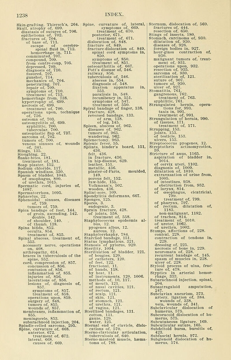 Skin-grafting, Thiersch's, 264. Skull, atrophy of, 699. diastasis of sutures of, 706. epithelioma of, 702. fractures of, 704. of base of, 711. escape of cerebro- spinal fluid in, 712. hemorrhage in, 711. comminuted, 707. compound, 709. from contre-eoup, 705. depressed, 709. diagnosis of, 710. Assured, 707. gunshot, 714. mechanics of, 704. penetrating, 707. repair of, 709. symptoms of, 710. treatment of, 713. hemorrhage from, 738. hypertrophy of, 699. necrosis of, 699. treatment of, 700. operations upon, technique of, 736. osteoma of, 703. osteomyelitis of, 699. syphilitic, 700. tubercular, 700. osteoplastic flap of, 737. sarcoma of, 702. tumors of, 700. venous sinuses of, wounds of, 341. Slings, 135. Sloughing, 22. Snake-bites, 181. treatment of, 181. Soap plaster, 152. Sodium chloride, 117. Spanish windlass, 330. Spasm of bladder, 1043. of oesophagus, 800. of urethra, 1015. Spermatic cord, injuries of, 1087. Spermatorrhoea, 1095. Sphacelus, 22. Sphenoidal sinuses, diseases of, 759. tumors of, 759. Spica bandage of foot, 144. of groin, ascending, 142. double, 142. of shoulder, 140. of thumb. 138. Spina bifida, 852. occulta. 854. treatment of, 855. Spinal abscess, treatment of, 553. accessory nerve, operations on, 408. arthropathy, 614. braces in tuberculosis of the spine, 552. cord, compression of, 857. concussion of, 856. contusion of, 856. inflammation of, 855. injuries of, 856. lacerations of, 856. lesions of, diagnosis of, 857. symptoms of, 857. treatment of. 858. operations upon, 859. surgery of, 848. tumors of, 855. wounds of, 857. membranes, inflammation of, 855. meningocele, 853. subarachnoid injection, 204. Spindle-celled sarcoma, 295. Spine, curvature of, 668. anterior. 672. treatment of, 672. lateral, 668. causes of, 669. Spine, curvature of, lateral, symptoms of, 669. treatment of, 670. posterior, 671. treatment of, 671. dislocation of, 848. fracture of, 849. fracture-dislocation of, 849. spinal cord symptoms In, 850. symptoms of, 850. treatment of, 851. osteoarthritis of, 667. Pott's disease of, 546. railway, 856. tuberculosis of, 546. abscess in, 554. diagnosis of, 548. fixation apparatus in, 551. paralysis in, 548. recumbency in, 551. symptoms of, 547. treatment of, 550. Spiral bandage of finger, 138. fracture, 428. reversed bandage, 133. of arm, 138. of leg, 145. Spleen, abscess of, 962. diseases of. 962. tumors of, 963. wandering, 962. Splenectomy, 963. Splenic fever. 55. Splints, binder's board, 151, 436. felt 436. in fracture, 436. in hip-disease, 629. leather, 151. metallic, 436. plaster-of-Paris, moulded, 149. porous felt, 152. raw-hide, 151. Volkmann's, 502. wooden, 436. Splint-sore, 109. Spondylitis deformans, 667. Sponges, 125. Spores, 3. endogenic, 3. Sprain fracture. 428. of joints, 558. treatment of, 558. Staphylococcus epidermis al- bus, 12. pyogenes albus, 12. aureus, 12. Staphylorrhaphy, 784. Starched bandage, 151. Status lymphatlcus, 321. Stenosis of pylorus, 929. Sterility, 1094. Sterilization of bladder, 121. of bougies, 120. of catheters, 120. of feet, 122. fractional, 11. of hands, 118. by heat, 11. of instruments, 120, 1006. methods of. 10, 117. of mouth, 121. of nasal cavities, 121. of rectum. 121. of scalp, 121. of skin. 121. of stomach, 121. of urethra, 121. of vagina, 121. Sterilized bandages, 131. cotton, 131. gauze, 129. water, 125. Sternal end of clavicle, dislo- cations of, 570. Sterno-clavicular articulation, tuberculosis of, 640. Sterno-mastoid muscle, hsema- toma of, 788. Sternum, dislocation of, 569. fractures of. 444. resection of, 650. Stings of insects, 180. Stomach, carcinoma of, 930. dilatation of, 930. diseases of, 926. foreign bodies in, 927. hour-glass contraction of, 930. malignant tumors of, treat- ment of, 931. operations upon^ 932. resection of, 935. sarcoma of, 930. sterilization of, 121. suture of. 907. tumors of, 930. ulcer of, 927. Stomatitis, 761. gangrenous, 762. treatment of, 763. syphilitic, 761. Strangulated hernia, opera- tions for. 993. taxis in, 991. treatment of, 991. Strangulation of hernia, 990. of tissues, 171. treatment of, 171. Strapping, 153. joints, 153. of testicle, 153. ulcers, 153. Streptococcus pyogenes, 12. Streptothrix actinomycotlca, 59. Stricture of anus, 1165. aspiration of bladder in, 1014. of cervix uteri, 1102. diagnosis of, 1009. dilatation of, 1010. extravasation of urine from, 1005. of intestines, 938. obstruction from, 952. of larynx, 814. of (esophagus, cicatricial, treatment of, 799. of pharynx, 797. of rectum, dilatation of, 1183. non-malignant, 1182. of trachea, 814. treatment of. 1010. of ureter, 1062. of urethra, 1002. Stumps, affections of, 228. conical, 228. contraction of tendons in, 229. dressing of, 225. necrosis of bone in, 229. neuromata of, 228. recurrent bandage of, 145. spasm of muscles in, 228. ulcer of, 228. Styloid process of ulna, frac- ture of, 478. Styptics in arterial hemor- rhage 333. Subarachnoid injection, spinal, 204. Subastragaloid amputation, 247. Subclavian aneurism, 373. artery, ligation of, 384. wounds of, 338. vein, wounds of, 341. Subclavicular dislocation of humerus, 575. Subcoracoid dislocation of hu- merus, 575. Subcutaneous ligature. 169. Subcuticular suture, 165. Subdeltoid bursa, bursitis of, 423. Subfascial hernia, 972. Subglenoid dislocation of hu- merus, 574.