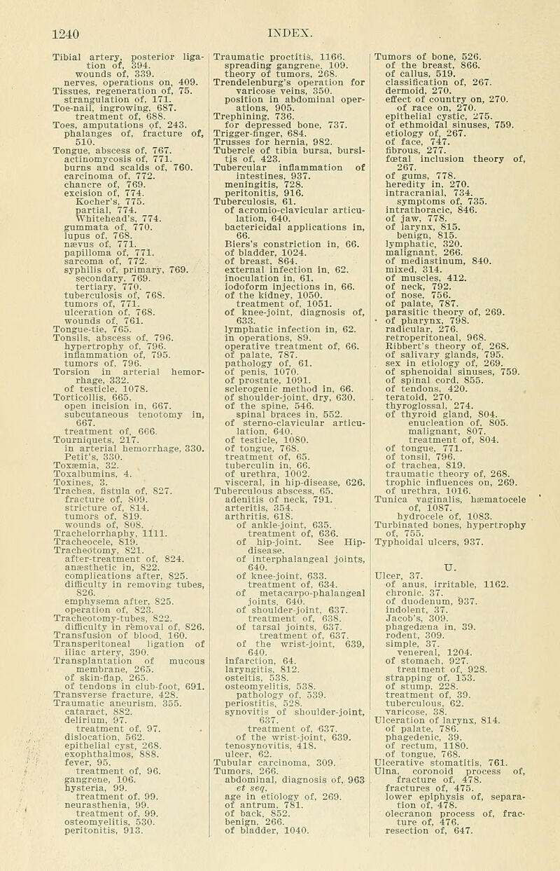 Tibial artery, posterior liga- tion of, 394. wounds of, 339. nerves, operations on, 409. Tissues, regeneration of, 75. strangulation of, 171. Toe-nail, ingrowing, 687. treatment of, 688. Toes, amputations of, 243. phalanges of. fracture of, 510. Tongue, abscess of, 767, actinomycosis of, 771. burns and scalds of, 760, carcinoma of, 772. chancre of, 769. excision of, 774. Kocher's, 775. partial, 774, Whitehead's, 774. gummata of, 770. lupus of, 768. nsevus of, 771. papilloma of, 771. sarcoma of, 772. syphilis of, primary, 769. secondary, 769. tertiary, 770, tuberculosis of, 768. tumors of, 771. ulceration of. 768. wounds of, 761. Tongue-tie. 765. Tonsils, abscess of, 796. hypertrophy of. 796. inflammation of, 795. tumors of. 796. Torsion in arterial hemor- rhage, 332. of testicle, 1078, Torticollis, 665. open incision in, 667, subcutaneous tenotomy in, 667. treatment of, 666. Tourniquets, 217. in arterial hemorrhage, 330. Petifs, 330. ToxiBmia, 32. Toxalbumins. 4. Toxines, 3, Trachea, fistula of, 827. fracture of, 809. stricture of, 814, tumors of, 819. wounds of, 808. Trachelorrhaphy, 1111. Tracheocele, 819, Tracheotomy. 821, after-treatment of, 824. anfesthetic in, 822, complications after, 825. difficulty in removing tubes, 826. . emphysema after, 825. operation of, 82,3. Tracheotomy-tubes, 822. difflcult.v in rfemoval of. 826. Transfusion of blood, 160, Transperitoneal ligation of iliac artery, 390. Transplantation of mucous membrane, 265, of skin-tlap, 265. of tendons in club-foot, 691. Transverse fracture. 428. Traumatic aneurism, 355. cataract, 882. delirium, 97. treatment of, 97. dislocation, 562. epithelial cyst, 268. exophthalmos, 888. fever, 95. treatment of, 96, gangrene, 106. hysteria, 99. treatment of, 99, neurasthenia, 99. treatment of, 99, osteomyelitis, 530. peritonitis, 913, Traumatic proctitis, 1166. spreading gangrene. 109. theory of tumors, 268. Trendelenburg's operation for varicose veins, 350. position in abdominal oper- ations, 905, Trephining, 736. for depressed bone, 787. Trigger-flnger, 684. Trusses for hernia, 982, Tubercle of tibia bursa, bursi- tis of, 423. Tubercular inflammation of intestines, 937. meningitis, 728. peritonitis, 916. Tuberculosis, 61. of acromio-clavicular articu- lation, 640, bactericidal applications in, 66. Blers's constriction in, 66, of bladder, 1024, of breast, 864. external infection in, 62, inoculation in, 61. iodoform injections in, 66. of the kidney, 1050. treatment of, 1051. of knee-joint, diagnosis of, 633. lymphatic infection in, 62. in operations, 89. operative treatment of, 66, of palate, 787. pathology of, 61. of penis, 1070. of prostate, 1091. sclerogenic method in, 66, of shoulder-joint, dry, 630. of the spine, 546. spinal braces in, 552. of sterno-clavicular articu- lation, 640. of testicle, 1080. of tongue, 768. treatment of, 65. tuberculin in, 66. of urethra, 1002. visceral, in hip-disease, 626. Tuberculous abscess, 65. adenitis of neck, 791. arteritis, 354. arthritis. 618. of ankle-joint, 635. treatment of, 636. of hip-joint. See Hip- disease, of interphalangeal joints, 640. of knee-joint. 633. treatment of, 634, of metacai-po-phalangeal joints, 640. of shoulder-joint. 637. treatment of, 638, of tarsal joints, 637. treatment of, 637. of the wrist-joint, 639, 640. infarction, 64. laryngitis, 812. osteitis, 538, osteomyelitis, 538. pathology of, 539. periostitis, 528. synovitis of shoulder-joint, 637. treatment of. 637. of the wrist-joint, 639. tenosynovitis, 418. ulcer, 62. Tubular carcinoma, 309. Tumors, 266. abdominal, diagnosis of, 963 et seq. age in etiology of, 269. of antrum, 781. of back, 852, benign, 266. of bladder, 1040. Tumors of bone, 526. of the breast, 866. of callus. 519. classification of, 267. dermoid, 270. effect of country on, 270. of race on, 270. epithelial cystic, 275. of ethmoidal sinuses, 759. etiology of, 267. of face, 747. fibrous, 277. foetal inclusion theory of, 267. of gums, 778. heredity in, 270. intracranial, 734, symptoms of, 735, intrathoracic, 846, of jaw, 778, of larynx, 815. benign, 815, lymphatic, 320. malignant, 266. of mediastinum, 840. mixed, 314. of muscles, 412. of neck, 792. of nose, 756. of palate, 787. parasitic theory of, 269, • of pharynx, 798. radicular, 276. retroperitoneal, 968. Ribbert's theory of, 268. of salivar.v glands, 795. sex in etiology of, 269. of sphenoidal sinuses, 759, of spinal cord, 855, of tendons, 420. teratoid, 270. thyroglossal. 274. of thyroid gland, 804, enucleation of, 805. malignant, 807. treatment of, 804. of tongue, 771. of tonsil. 796. of trachea, 819. traumatic theory of, 268, trophic influences on, 269. of urethra, 1016. Tunica vaginalis, hsematocele of, 1087, hydrocele of, 1083. Turbinated bones, hypertrophy of, 755. Typhoidal ulcers, 937, U. Ulcer, 37, of anus, irritable, 1162. chronic. 37. of duodenum, 937. indolent, 37. Jacob's, 309. phagedena in, 39. rodent. 309. simple, 37. venereal, 1204, of stomach, 927. treatment of, 928, strapping of, 153, of stump, 228. treatment of, 39, tuberculous, 62. varicose, 38, Ulceration of larynx, 814, of palate, 786. phagedenic, 39. of rectum, 1180. of tongue, 768. Ulcerative stomatitis, 761. Ulna, coronoid process of, fracture of, 478. fractures of, 475. lower epiphysis of, separa- tion of, 478. olecranon process of, frac- ture of. 476. resection of, 647.