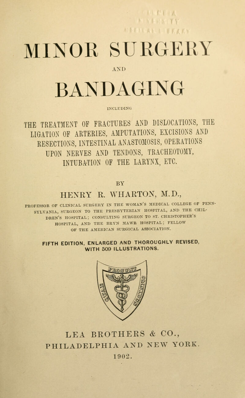 MINOR SURGERY AND BANDAGING INCLUDING THE TREATMENT OF FRACTURES AND DISLOCATIONS, THE LIGATION OF ARTERIES, AMPUTATIONS, EXCISIONS AND RESECTIONS, INTESTINAL ANASTOMOSIS, OPERATIONS UPON NERVES AND TENDONS, TRACHEOTOMY, INTUBATION OF THE LARYNX, ETC. BY HENRY R. WHARTON, M.D., PROFESSOR OF CLINICAL SURGERY IN THE WOMAN'S MEDICAL COLLEGE OF PENN- SYLVANIA, SURGEON TO THE PRESBYTERIAN HOSPITAL, AND THE CHIL- DREN'S HOSPITAL; CONSULTING SURGEON TO ST. CHRISTOPHER'S HOSPITAL, AND THE BRYN MAWB HOSPITAL; FELLOW OF THE AMERICAN SURGICAL ASSOCIATION. FIFTH EDITION, ENLARGED AND THOROUGHLY REVISED, WITH 509 ILLUSTRATIONS. LEA BROTHERS & CO., PHILADELPHIA AND NEW YORK 1902.