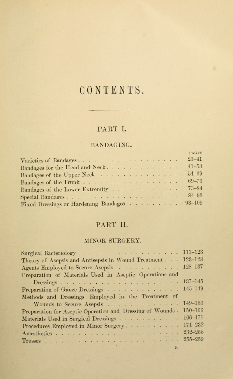 CONTENTS, PAKT I. BANDAGING. PAGES Varieties of Bandages 23-41 Bandages for the Head and Neck 41-53 Bandages of the Upper Neck 54-69 Bandages of the Trunk 69-73 Bandages of the Lower Extremity 73-84 Special Bandages 84-93 Fixed Dressings or Hardening Bandages 93-109 PART II. MINOR SURGERY. Surgical Bacteriology 111-123 Theory of Asepsis and Antisepsis in Wound Treatment . . . 123-128 Agents Employed to Secure Asepsis 128-137 Preparation of Materials Used in Aseptic Operations and Dressings 137-14o Preparation of Gauze Dressings 145-149 Methods and Dressings Employed in the Treatment of Wounds to Secure Asepsis 149-150 Preparation for Aseptic Operation and Dressing of Wounds . 150-166 Materials Used in Surgical Dressings 166-1/1 Procedures Employed in Minor Surgery 171-232 Anaesthetics 232-25o Trusses 255-259