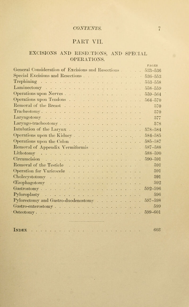 PART VII. EXCISIONS AND RESECTIONS, AND SPECIAL OPERATIONS. PAGES General Consideration of Excisions and Resections 533-636 Special Excisions and Resections • 536-553 Trephining 553-558 Laminectomy 558-559 Operations upon Nerves 559-564 Operations upon Tendons 564-570 Removal of the Breast 570 Tracheotomy 570 Laryngotomy 577 Laryngo-tracheotomy 578 Intubation of the Larynx 578-584 Operations updn the Kidney . 584—585 Operations upon the Colon 585-587 Removnl of Appendix Vermiformis 587-588 Lithotomy 588-590 Circumcision 590-591 Removal of the Testicle 591 Operation for Varicocele 591 Cholecystotomy 591 (Esophagotomy 592 Gastrostomy • • 592-596 Pyloroplasty 596 Pylorectomy and Gastro-duodenostomy 597-598 Gastroenterostomy 599 Osteotomy 599-601 Index 603