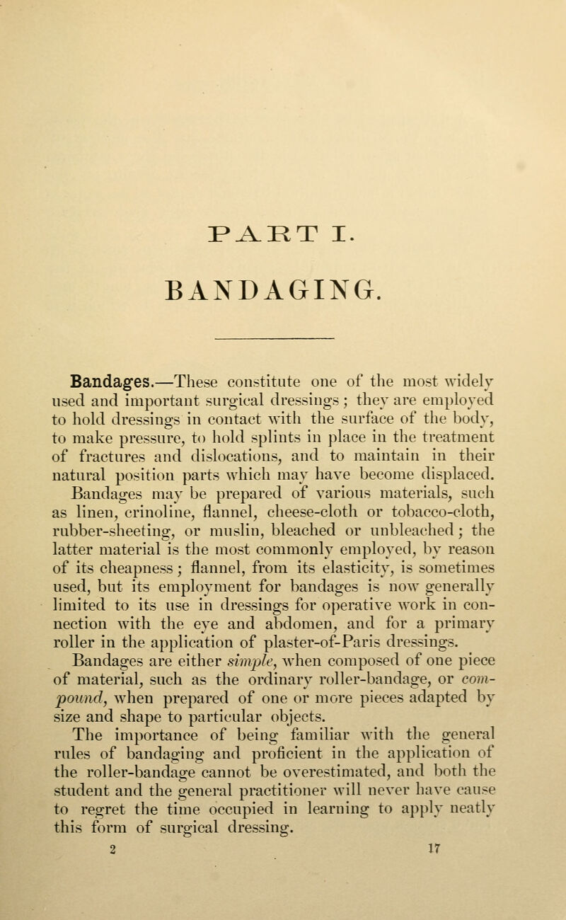 PAET I. BANDAGING. Bandages.—These constitute one of the most widely used and important surgical dressings ; they are employed to hold dressings in contact with the surface of the body, to make pressure, to hold splints in place in the treatment of fractures and dislocations, and to maintain in their natural position parts which may have become displaced. Bandages may be prepared of various materials, such as linen, crinoline, flannel, cheese-cloth or tobacco-cloth, rubber-sheeting, or muslin, bleached or unbleached; the latter material is the most commonly employed, by reason of its cheapness; flannel, from its elasticity, is sometimes used, but its employment for bandages is now generally limited to its use in dressings for operative work in con- nection with the eye and abdomen, and for a primary roller in the application of plaster-of-Paris dressings. Bandages are either simple, when composed of one piece of material, such as the ordinary roller-bandage, or com- pound, when prepared of one or more pieces adapted by size and shape to particular objects. The importance of being familiar with the general rules of bandaging and proficient in the application of the roller-bandage cannot be overestimated, and both the student and the general practitioner will never have cause to regret the time occupied in learning to apply neatly this form of surgical dressing.