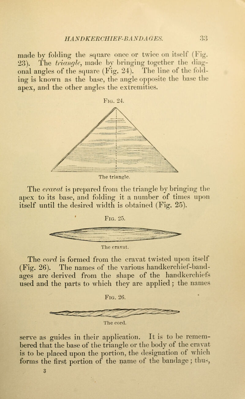 made by folding the square once or twice on itself (Fig. 23). The triangle, made by bringing together the diag- onal angles of the square (Fig. 24). The line of the fold- ing is known as the base, the angle opposite the base the apex, and the other angles the extremities. Fig. 24. The triangle. The cravat is prepared from the triangle by bringing the apex to its base, and folding it a number of times upon itself until the desired width is obtained (Fig. 25). Fig. 25. The cravat. The cord is formed from the cravat twisted upon itself (Fig. 26). The names of the various handkerchief-band- ages are derived from the shape of the handkerchiefs used and the parts to which they are applied; the names Fig. 26. The cord. serve as guides in their application. It is to be remem- bered that the base of the triangle or the body of the cravat is to be placed upon the portion, the designation of which forms the first portion of the name of the bandage; thus, 3