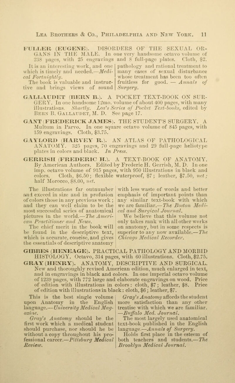 PULLER (EUGENE). DISORDERS OF THE SEXUAL OR- GANS IN THE MALE. In one very handsome octavo volume of with 25 engravings and 8 full-page plates. Cloth It is an interesting work, and one which is timely and needed.—Medi- cal Fortnightly. The book is valuable and instruc- tive and brings views of sound pathology and rational treatment to many cases of sexual disturbance whose treatment has been too often fruitless for good. — Annals of Surgery. GALLAUDET (BERN B.). A POCKET TEXT-BOOK OX SUR- ' IE RY. In one handsome 12nio. volume of about 400 pages, with many illustrations. Shortly. Lea's Series of Pocket Text-books, edited by Bern B. Gallaidet, M. D. See page 17. GAXT FREDERICK JAMES). THE STUDENT'S SURGERY. A Multum in Parvo. In one square octavo volume of 845 pages, with 159 engravings. Cloth, $3.75. GAYLORD (HARVEY R.). AX ATLAS OF PATHOLOGICAL ANATOMY. 325 pages, 70 engravings and 29 full-page heliotype plates in colors and black. In Press. GERRISH (FREDERIC H.). A TEXT-BOOK OF ANATOMY. By American Authors. Edited by Frederic H. Gerrish, M. D. In one imp. octavo volume of 915 pages, with 950 illustrations in black and colors. Cloth, $6.50; flexible waterproof, $7; leather, $7.50, net; half Morocco, $8.00, net. with less waste of words and better empha&is of important points than any similar text-book with which we are familiar.—The Boston Medi- cal and Surgical Journal. TVe believe that this volume not only takes rank with all other works on anatomy, but in some respects is superior to any now available.—The Chicago Jledical Recorder. The illustrations far outnumber and exceed in size and in profusion of colors those in any previous work ; and they can well claim to be the most successful series of anatomical pictures in the world.—The Ameri- can Practitioner and News. The chief merit in the book will be found in the descriptive text, which is accurate, concise, and gives the essentials of descriptive anatomy GD3BES (HEXEAGE). PRACTICAL PATHOLOGY AXD MORBID HISTOLOGY. Octavo, 314 pages, with 60 illustrations. Cloth, $2.75. GRAY(HEXRY). ANATOMY, DESCRIPTIVE AXD SURGICAL. Xew and thoroughly revised American edition, much enlarged in text, and in engravings in black and colors. In one imperial octavo volume of 1239 pages, with 772 large and elaborate engravings on wood. Price of edition with illustrations in colors : cloth, $7; leather, $8. Price of edition with illustrations in black: cloth, $6; leather, $7. This is the best single volume Gray'$ Anatomy affords the student upon Anatomv in the English more satisfaction than any other language.— University Jledical Mag- azine. Gray's Anatomy should be the first work which a medical student should purchase, nor should he be without a copy tb rough out his pro- fessional career.—Pittsburg Medical Review. treatise with which we are familiar. —Buffalo Med. Journal. The most largely used anatomical text-book published in the English language.—Annals of Surgery. Holds first place in the esteem of both teachers and students.— The Brooklyn Medical Journal.