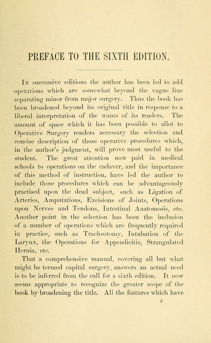 PREFACE TO THE SIXTH EDITION. In successive editions the author has been led to add operations which are somewhat beyond the vague line separating minor from major surgery. Thus the book has been broadened beyond its original title in response to a liberal interpretation of the wants of its readers. The amount of space which it has been possible to allot to Operative Surgery renders necessary the selection and concise description of those operative procedures which, in the author's judgment, will prove most useful to the student. The great attention now paid in medical schools to operations on the cadaver, and the importance of this method of instruction, have led the author to include those procedures which can be advantageously practised upon the dead subject, such as Ligation of Arteries, Amputations, Excisions of Joints, Operations upon Nerves and Tendons, Intestinal Anatomosis, etc. Another point in the selection has been the inclusion of a number of operations which are frequently required in practice, such as Tracheotomy, Intubation of the Larynx, the Operations for Appendicitis, Strangulated Hernia, etc. That a comprehensive manual, covering all but what might be termed capital surgery, answers an actual need is to be inferred from the call for a sixth edition. It now seems appropriate to recognize the greater scope of the book by broadening the title. All the features which have