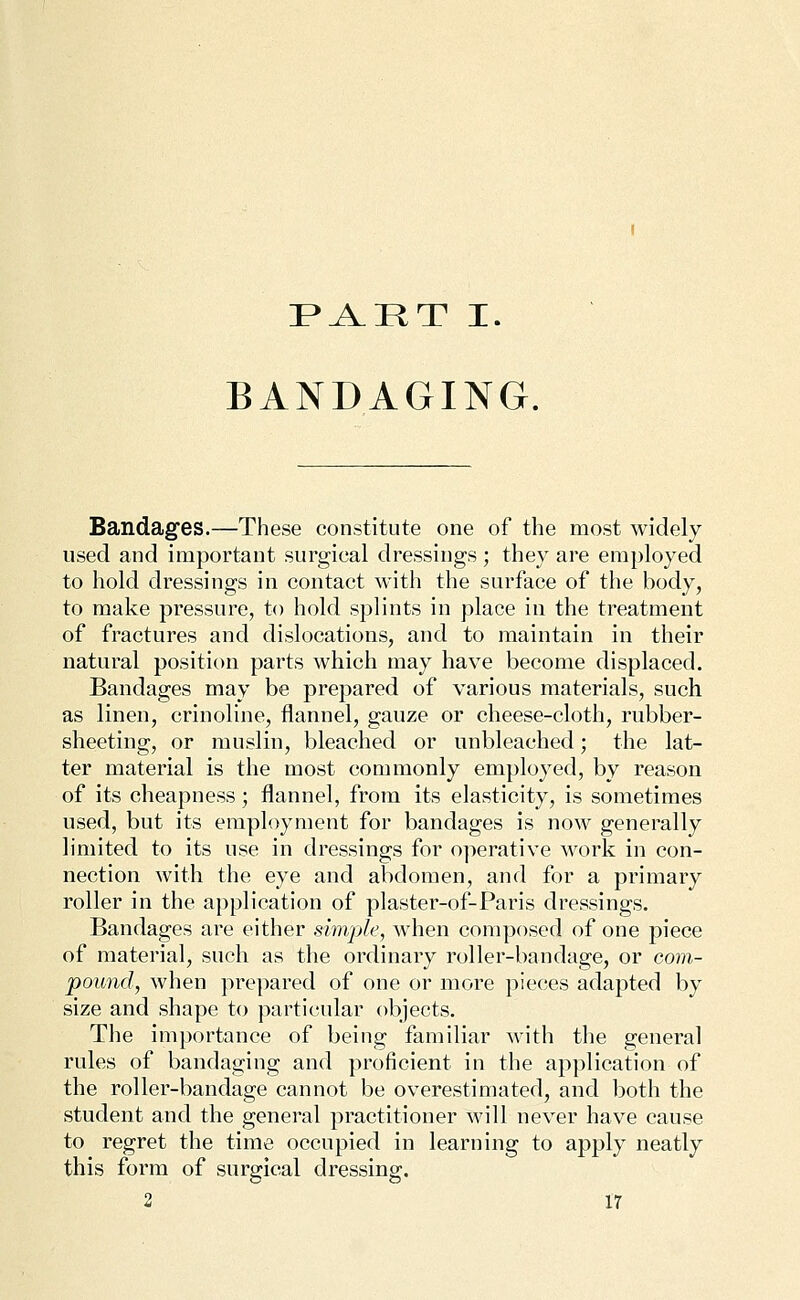 PJlRT I. BANDAGING. Bandages.—These constitute one of the most widely used and important surgical dressings ; they are employed to hold dressings in contact with the surface of the body, to make pressure, to hold splints in place in the treatment of fractures and dislocations, and to maintain in their natural position parts which may have become displaced. Bandages may be prepared of various materials, such as linen, crinoline, flannel, gauze or cheese-cloth, rubber- sheeting, or muslin, bleached or unbleached; the lat- ter material is the most commonly employed, by reason of its cheapness; flannel, from its elasticity, is sometimes used, but its employment for bandages is now generally limited to its use in dressings for operative work in con- nection with the eye and abdomen, and for a primary roller in the application of plaster-of-Paris dressings. Bandages are either simple, when composed of one piece of material, such as the ordinary roller-bandage, or corn- pound, when prepared of one or more pieces adapted by size and shape to particular objects. The importance of being familiar with the general rules of bandaging and proficient in the application of the roller-bandage cannot be overestimated, and both the student and the general practitioner will never have cause to regret the time occupied in learning to apply neatly this form of surgical dressing.