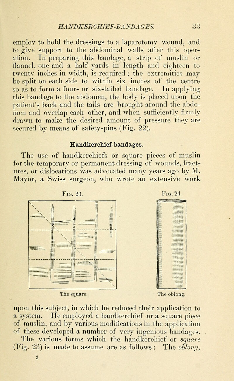 employ to hold the dressings to a laparotomy wound, and to give support to the abdominal walls after this oper- ation. In preparing this bandage, a strip of muslin or flannel, one and a half yards in length and eighteen to twenty inches in width, is required ; the extremities may be split on each side to within six inches of the centre so as to form a four- or six-tailed bandage. In applying this bandage to the abdomen, the body is ])laced upon the patient's back and the tails are brought around the abdo- men and overlap each other, and when sufficiently firmly drawn to make the desired amount of pressure they are secured by means of safety-pins (Fig. 22). Handkerchief-bandages. The use of handkerchiefs or square pieces of muslin for the temporary or permanent dressing of wounds, fract- ures, or dislocations was advocated many years ago by M. Mayor, a Swiss surgeon, who wrote an extensive work Fig. 23. Fig. 24. J: S^^D- The square. The oblong. upon this subject, in which he reduced their application to a system. He employed a handkerchief or a square piece of muslin, and by various modifications in the application of these developed a number of very ingenious bandages. The various forms which the handkerchief or square (Fig. 23) is made to assume are as follows : The oblovg,