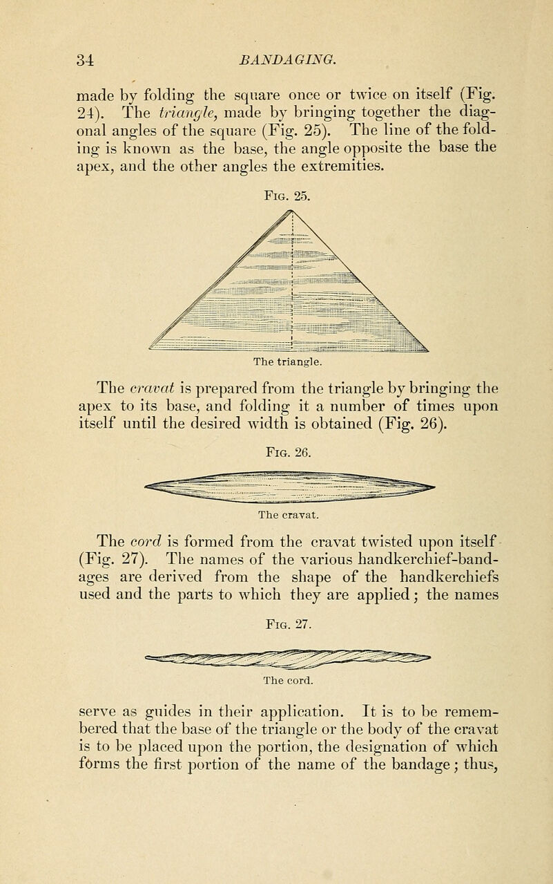 made by folding the square once or twice on itself (Fig. 24). The triangle, made by bringing together the diag- onal angles of the square (Fig. 25). The line of the fold- ing is known as the base, the angle opposite the base the apex, and the other angles the extremities. Fig. 25. The triangle. The cravat is prepared from the triangle by bringing the apex to its base, and folding it a number of times upon itself until the desired width is obtained (Fig. 26). Fig. 26. The cravat. The cord is formed from the cravat twisted upon itself (Fig. 27). The names of the various handkerchief-band- ages are derived from the shape of the handkerchiefs used and the parts to which they are applied; the names Fig. 27. The cord. serve as guides in their application. It is to be remem- bered that the base of the triangle or the body of the cravat is to be placed upon the portion, the designation of which forms the first portion of the name of the bandage; thu.s,