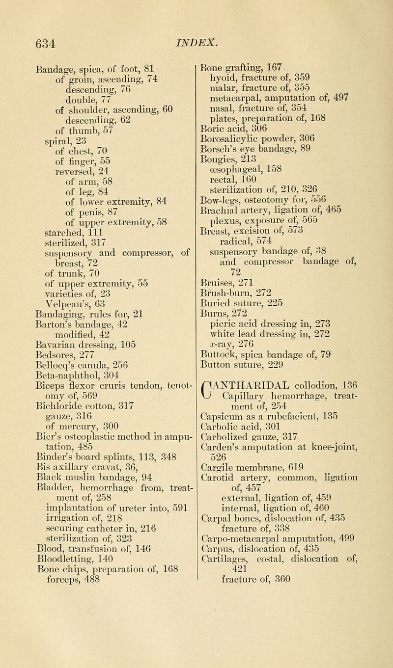 Bandage, spica, of foot, 81 of groin, ascending, 74 descending, 76 double, 77 of shoulder, ascending, 60 descending, 62 of thumb, 57 spiral, 23 of chest, 70 of finger, 55 revereed, 24 of ann, 58 of leg, 84 of lower extremity, 84 of penis, 87 of upper extremity, 58 starched, 111 sterilized, 317 suspensory and compressor, of breast, 72 of trunk, 70 of upper extremity, 55 varieties of, 23 Velpeau's, 63 Bandaging, rules for, 21 Barton's bandage, 42 modified, 42 Bavarian dressing, 105 Bedsores, 277 Bellocq's canula, 256 Beta-naphthol, 304 Biceps flexor cruris tendon, tenot- omy of, 569 Bichloride cotton, 317 gauze, 316 of mercury, 300 Biei-'s osteoplastic method in ampu- tation, 485 Binder's board splints, 113, 348 Bis axillary ci-avat, 36, Black muslin bandage, 94 Bladder, hemorrhage from, treat- ment of, 258 implantation of ureter into, 591 irrigation of, 218 securing catheter in, 216 sterilization of, 323 Blood, transfusion of, 146 Bloodletting, 140 Bone chips, prepai-ation of, 168 forceps, 488 Bone grafting, 167 hyoid, fi-acture of, 359 malar, fi-acture of, 355 metacarpal, amputation of, 497 nasal, fracture of, 354 plates, preparation of, 168 Boric acid, 306 Borosalicylic powder, 306 Borsch's eye bandage, 89 Bougies, 213 oesophageal, 158 rectal, 160 sterilization of, 210, 326 Bow-legs, osteotomy for, 556 Brachial artery, ligation of, 465 plexus, exposure of, 565 Breast, excision of, 573 radical, 574 suspensory bandage of, 38 and compressor bandage of, 72 Bruises, 271 Brush-burn, 272 Buried suture, 225 Burns, 272 picric acid dressing in, 273 white lead dressing in, 272 i-iay, 276 Buttock, spica bandage of, 79 Button suture, 229 pANTHAEIDAL collodion, 136 vJ Capillary hemorrhage, treat- ment of, 254 Capsicum as a rubefacient, 135 Carbolic acid, 301 Carbolized gauze, 317 Carden's amputation at knee-joint, 526 Cargile membrane, 619 Carotid artery, common, ligation of, 457 external, ligation of, 459 internal, ligation of, 460 Carpal bones, dislocation of, 435 fracture of, 338 Carpo-nietacarpal amputation, 499 Carpus, dislocation of, 435 Cartilages, costal, dislocation of, 421 fracture of, 360