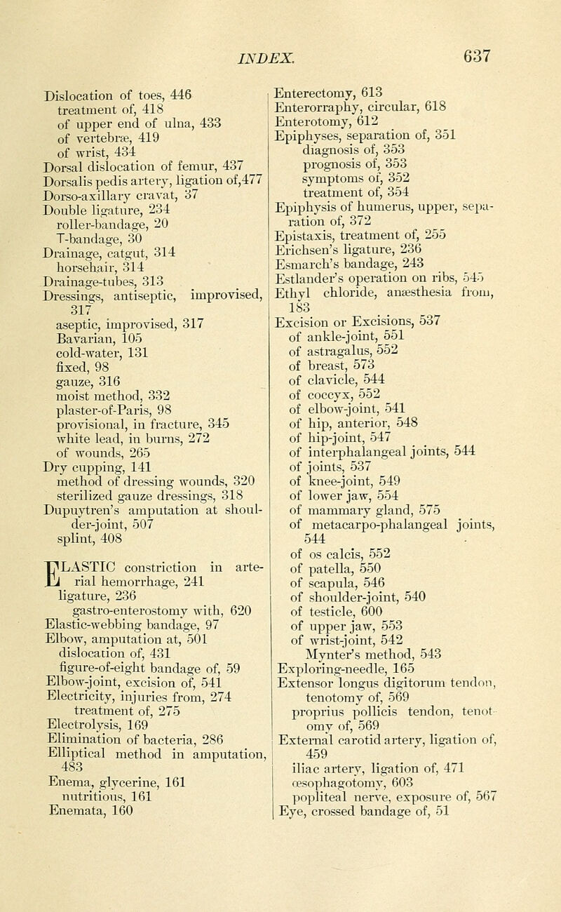 Dislocation of toes, 446 treatment of, 418 of upper end of ulna, 433 of vertebra, 419 of wrist, 434 Dorsal dislocation of femur, 437 Dorsalis pedis artery, ligation of,477 Dorso-asillary cravat, 37 Double ligature, 234 roller-bandage, 20 T-bandage, 30 Drainage, catgut, 314 horseha-ir, 314 Drainage-tubes, 313 Dressings, antiseptic, improvised, 317 aseptic, improvised, 317 Bavarian, 105 cold-water, 131 fixed, 98 gauze, 316 moist method, 332 plaster-of-Paris, 98 provisional, in fracture, 345 white lead, in burns, 272 of wounds, 265 Dry cupping, 141 method of dressing wounds, 320 sterilized gauze dressings, 318 Dupuytren's amputation at shoul- der-joint, 507 splint, 408 ELASTIC constriction in arte- rial hemorrhage, 241 ligature, 236 gastro-enterostomy with, 620 Elastic-webbing bandage, 97 Elbow, amputation at, 501 dislocation of, 431 figure-of-eight bandage of, 59 Elbow-joint, excision of, 541 Electricity, injuries from, 274 treatment of, 275 Electrolysis, 169 Elimination of bacteria, 286 Elliptical method in amputation, 483 Enema, glycerine, 161 nutritious, 161 Enemata, 160 Enterectomy, 613 Enterorraphy, circular, 618 Enterotomy, 612 Epiphyses, separation of, 351 diagnosis of, 353 prognosis of, 353 symptoms of, 352 treatment of, 354 Epiphysis of humerus, upper, sepa- ration of, 372 Epistaxis, treatment of, 255 Erichsen's ligature, 236 Esmarch's bandage, 243 Estlandei-'s operation on ribs, 545 Ethyl chloride, anaesthesia from, 183 Excision or Excisions, 537 of ankle-joint, 551 of astragalus, 552 of breast, 573 of clavicle, 544 of coccyx, 552 of elbow-joint, 541 of hip, anterior, 548 of hip-joint, 547 of interphalangeal joints, 544 of joints, 537 of knee-joint, 549 of lower jaw, 554 of mammary gland, 575 of metacarpo-phalangeal joints, 544 of OS calcis, 552 of patella, 550 of scapula, 546 of shoulder-joint, 540 of testicle, 600 of upper jaw, 553 of wrist-joint, 542 Mynter's method, 543 Exploring-needle, 165 Extensor longus digitorum tendon, tenotomy of, 569 proprius pollicis tendon, tenot omy of, 569 External carotid artery, ligation of, 459 iliac artery, ligation of, 471 oesophagotomy, 603 popliteal nerve, exposui'e of, 567 Eye, crossed bandage of, 51