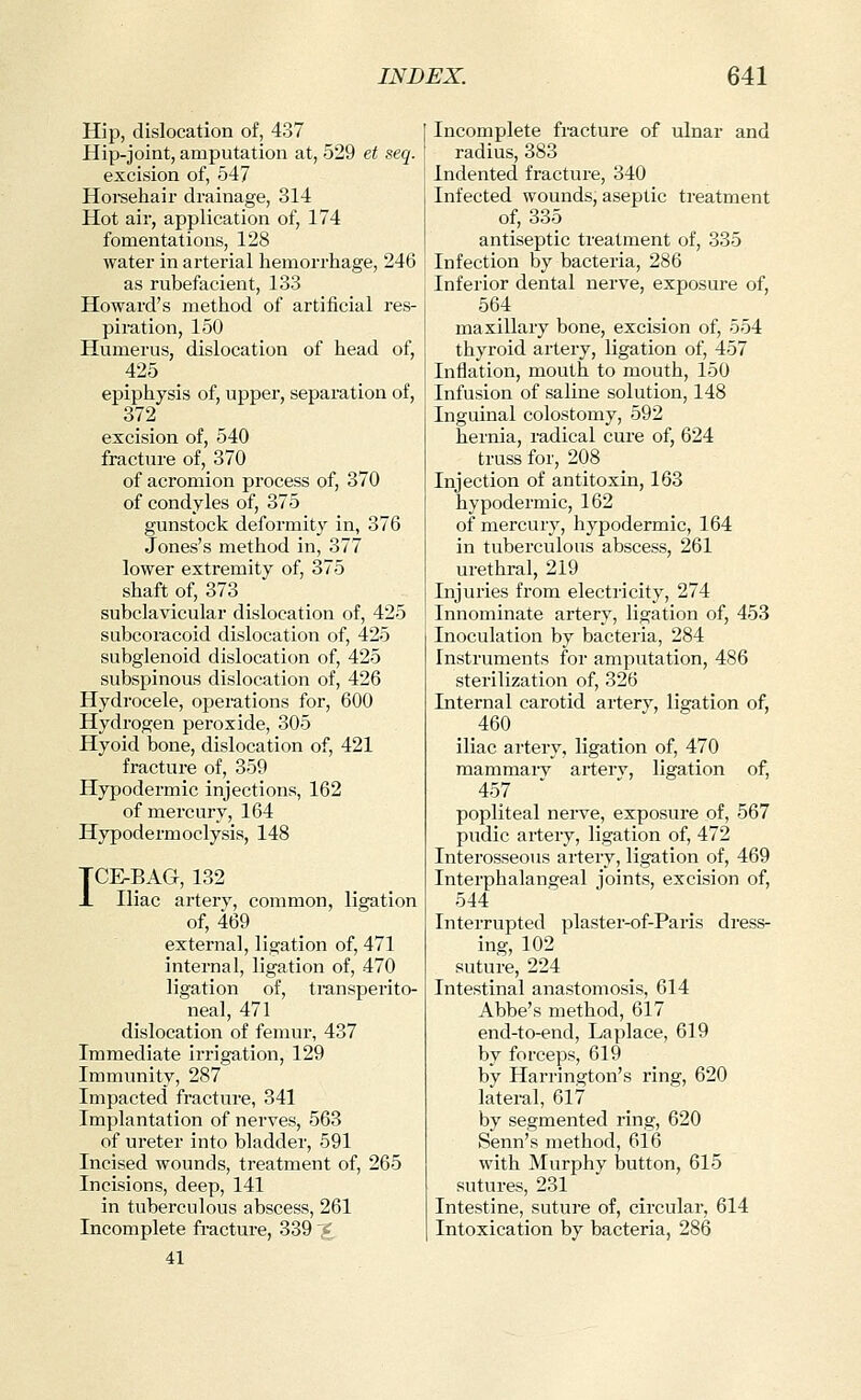 Hip, dislocation of, 437 Hip-joint, amputation at, 529 et seq. excision of, 547 Horeehair drainage, 314 Hot air, application of, 174 fomentations, 128 water in arterial hemorrhage, 246 as rubefacient, 133 Howard's method of artificial res- piration, 150 Humerus, dislocation of head of, 425 epiphysis of, upper, separation of, 372 excision of, 540 fracture of, 370 of acromion process of, 370 of condyles of, 375 gunstock deformity in, 376 Jones's method in, 377 lower extremity of, 375 shaft of, 373 subclavicular dislocation of, 425 SLibcoracoid dislocation of, 425 subglenoid dislocation of, 425 subspinous dislocation of, 426 Hydrocele, operations for, 600 Hydrogen peroxide, 305 Hyoid i)one, dislocation of, 421 fracture of, 359 Hypodermic injections, 162 of mercury, 164 Hypodermoclysis, 148 TC&BAG, 132 X Iliac artery, common, ligation of, 469 external, ligation of, 471 internal, ligation of, 470 ligation of, transperito- neal, 471 dislocation of femur, 437 Immediate irrigation, 129 Immunity, 287 Impacted fracture, 341 Implantation of nerves, 563 of ureter into bladder, 591 Incised wounds, treatment of, 265 Incisions, deep, 141 in tuberculous abscess, 261 Incomplete fracture, 339 '£ 41 Incomplete fracture of ulnar and radius, 383 Indented fracture, 340 Infected wounds, aseptic treatment of, 335 antiseptic treatment of, 335 Infection by bacteria, 286 Inferior dental nerve, exposure of, 564 maxillary bone, excision of, 554 thyroid artery, ligation of, 457 Inflation, mouth to mouth, 150 Infusion of saline solution, 148 Inguinal colostomy, 592 hernia, radical cure of, 624 truss for, 208 Injection of antitoxin, 163 hypodermic, 162 of mercury, hypodermic, 164 in tuberculous abscess, 261 urethral, 219 Injuries from electricity, 274 Innominate artery, ligation of, 453 Inoculation by bacteria, 284 Instruments for amputation, 486 sterilization of, 326 Internal carotid artery, ligation of, 460 iliac artery, ligation of, 470 mammarv arterv, ligation of, 457 popliteal nei-ve, exposure of, 567 pudic artery, ligation of, 472 Interosseous artery, ligation of, 469 Interphalangeal joints, excision of, 544 Interrupted plaster-of-Paris dress- ing, 102 suture, 224 Intestinal anastomosis, 614 Abbe's method, 617 end-to-end, Laplace, 619 by forceps, 619 by Harrington's ring, 620 lateral, 617 by segmented ring, 620 Senn's method, 616 with Murphy button, 615 sutures, 231 Intestine, suture of, circular, 614 Intoxication by bacteria, 286