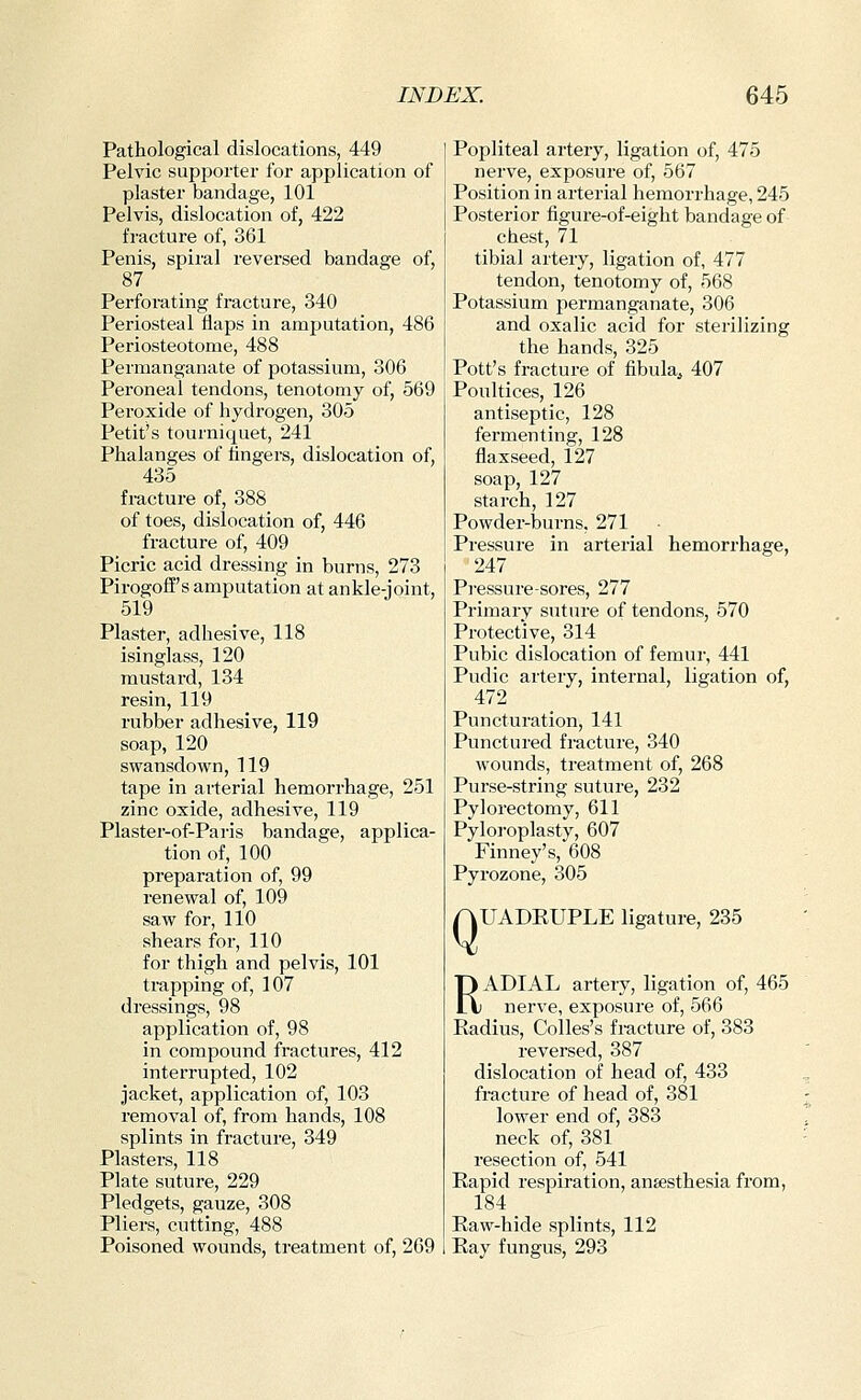 Pathological dislocations, 449 Pelvic supporter for application of plaster bandage, 101 Pelvis, dislocation of, 422 fracture of, 361 Penis, spiral reversed bandage of, 87 Perforating fracture, 340 Periosteal flaps in amputation, 486 Periosteotome, 488 Permanganate of potassium, 306 Peroneal tendons, tenotomy of, 569 Peroxide of hydrogen, 305 Petit's tourniquet, 241 Phalanges of fingers, dislocation of, 435 fi-acture of, 388 of toes, dislocation of, 446 fracture of, 409 Picric acid dressing in burns, 273 Pirogoff's amputation at ankle-joint, 519 Plaster, adhesive, 118 isinglass, 120 mustard, 134 resin, 119 rubber adhesive, 119 soap, 120 swansdown, 119 tape in arterial hemorrhage, 251 zinc oxide, adhesive, 119 Plaster-of-Paris bandage, applica- tion of, 100 preparation of, 99 renewal of, 109 saw for, 110 shears for, 110 for thigh and pelvis, 101 trapping of, 107 dressings, 98 application of, 98 in compound fractures, 412 interrupted, 102 jacket, application of, 103 removal of, from hands, 108 splints in fracture, 349 Plasters, 118 Plate suture, 229 Pledgets, gauze, 308 Pliers, cutting, 488 Poisoned wounds, treatment of, 269 Popliteal artery, ligation of, 475 nerve, exposure of, 567 Position in arterial hemorrhage, 245 Posterior figure-of-eight bandage of chest, 71 tibial artery, ligation of, 477 tendon, tenotomy of, 568 Potassium permanganate, 306 and oxalic acid for sterilizing the hands, 325 Pott's fracture of fibula^ 407 Poultices, 126 antiseptic, 128 fermenting, 128 flaxseed, 127 soap, 127 starch, 127 Powder-lsurns, 271 Pressure in arterial hemorrhage, 247 Pressure-sores, 277 Primary suture of tendons, 570 Protective, 314 Pubic dislocation of femur, 441 Pudic artery, internal, ligation of, 472 Puncturation, 141 Punctured fracture, 340 wounds, treatment of, 268 Purse-string suture, 232 Pylorectomy, 611 Pyloroplasty, 607 Finney's, 608 Pyrozone, 305 AUADEUPLE ligature, 235 RADIAL artery, ligation of, 465 nerve, exposure of, 566 Radius, Colles's fracture of, 383 reversed, 387 dislocation of head of, 433 fracture of head of, 381 lower end of, 383 neck of, 381 resection of, 541 Rapid respiration, anaesthesia from, 184 Raw-hide splints, 112 Ray fungus, 293