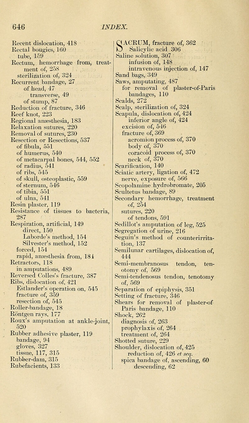 Recent dislocation, 418 Rectal bougies, 160 tube, 159 Rectum, hemorrhage from, treat- ment of, 258 sterilization of, 324 Recurrent bandage, 27 of head, 47 transverse, 49 of stump, 87 Reduction of fracture, 346 Reef knot, 223 Regional anaesthesia, 183 Relaxation sutures, 220 Removal of sutures, 230 Resection or Resections, 537 of fibula, 551 of humerus, 540 of metacarpal bones, 544, 552 of radius, 541 of ribs, 545 of skull, osteoplastic, 559 of sternum, 546 of tibia, 551 of ulna, 541 Resin plaster, 119 Resistance of tissues to bacteria, 287 Respiration, artificial, 149 direct, 150 Laborde's method, 154 Silvestei-'s method, 152 forced, 154 rapid, anaesthesia from, 181 Retractors, 118 in amputations, 489 Reversed Colles's fracture, 387 Ribs, dislocation of, 421 Estlander's operation on, 545 fracture of, 359 resection of, 545 Roller-bandage, 18 Rontgen rays, 177 Roux's amputation at ankle-joint, 520 Rubber adhesive plaster, 119 bandage, 94 gloves, 327 tissue, 117, 315 Rubber-dam, 315 Rubefacients, 133 SACRUM, fracture of, 362 Salicylic acid 306 Saline solution, 307 infusion of, 148 intravenous injection of, 147 Sand bags, 349 Saws, amputating, 487 for removal of plaster-of-Paris bandages, 110 Scalds, 272 _ Scalp, sterilization of, 324 Scapula, dislocation of, 424 inferior angle of, 424 excision of, 546 fracture of, 369 acromion process of, 370 body of, 370 coracoid process of, 370 neck of, 370 Scarification, 140 Sciatic artery, ligation of, 472 nerve, exposure of, 566 Scopolamine hydrobromate, 205 Scultetus bandage, 89 Secondary hemorrhage, treatment of, 254 sutures, 220 of tendons, 591 Sedillot's amputation of leg, 525 Segregation of urine, 216 Seguin's method of counterirrita- tion, 137 Semilunar cartilages, dislocation of, 444 Semi-membranosus tendon, ten- otomy of, 569 Semi-tendenosus tendon, tenotomy of, 569 Separation of epiphysis, 351 Setting of fracture, 346 Shears for removal of plaster-of- Paris bandage, 110 Shock, 262 diagnosis of, 263 prophylaxis of, 264 treatment of, 264 Shotted suture, 229 Shoulder, dislocation of, 425 reduction of, 426 et, seq. spica bandage of, ascending, 60 descending, 62