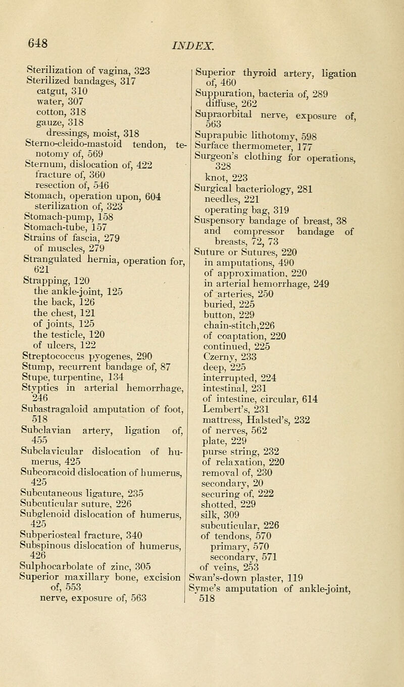 Sterilization of vagina, 323 Sterilized bandages, 317 catgut, 310 water, 307 cotton, 318 gauze, 318 dressings, moist, 318 Sterno-cleido-mastoid tendon, te- notomy of, 569 Sternum, dislocation of, 422 fracture of, 360 resection of, 546 Stomach, operation upon, 604 sterilization of, 323 Stomach-pump, 158 Stomach-tube, 157 Strains of fascia, 279 of muscles, 279 Stx-angulated hernia, operation for, 621 Strapping, 120 the ankle-joint, 125 the back, 126 the chest, 121 of joints, 125 the testicle, 120 of ulcei-s, 122 Streptococcus pyogenes, 290 Stump, recurrent bandage of, 87 Stupe, turpentine, 134 Styptics in arterial hemorrhage, 246 Subastragaloid amputation of foot, 518 Subclavian arteiy, ligation of, 455 Subclavicular dislocation of hu- merus, 425 Subcoracoid dislocation of humerus, 425 Subcutaneous ligature, 235 Subcuticular suture, 226 Subglenoid dislocation of humerus, 425 Subperiosteal fracture, 340 Subspinous dislocation of humerus, 426 Sulphocarbolate of zinc, 305 Superior maxillary bone, excision of, 553 nerve, exposure of, 563 Superior thyroid artery, ligation of, 460 Suppuration, bacteria of, 289 ditfuse, 262 Supraorbital nerve, exposure of, 563 Suprapubic lithotomy, 598 Surface thermometer, 177 Surgeon's clothing for operations, o28 knot, 223 Surgical bacteriology, 281 needles, 221 operating bag, 319 Suspensory bandage of breast, 38 and compressor bandage of breasts, 72, 73 Suture or Sutures, 220 in amputations, 490 of approximation, 220 in arterial hemorrhage, 249 of arteries, 250 buned, 225 button, 229 chain-stitch,226 of coaptation, 220 continued, 225 Czernv, 233 deep, 225 interrupted, 224 intestinal, 231 of intestine, circular, 614 Lembert's, 231 mattress, Halsted's, 232 of nerves, 562 plate, 229 purse string, 232 of relaxation, 220 removal of, 230 secondary, 20 securing of, 222 shotted, 229 silk, 309 subcuticular, 226 of tendons, 570 primai'v, 570 secondary, 571 of veins, 253 Swan's-down plaster, 119 Syme's amputation of ankle-joint, 518