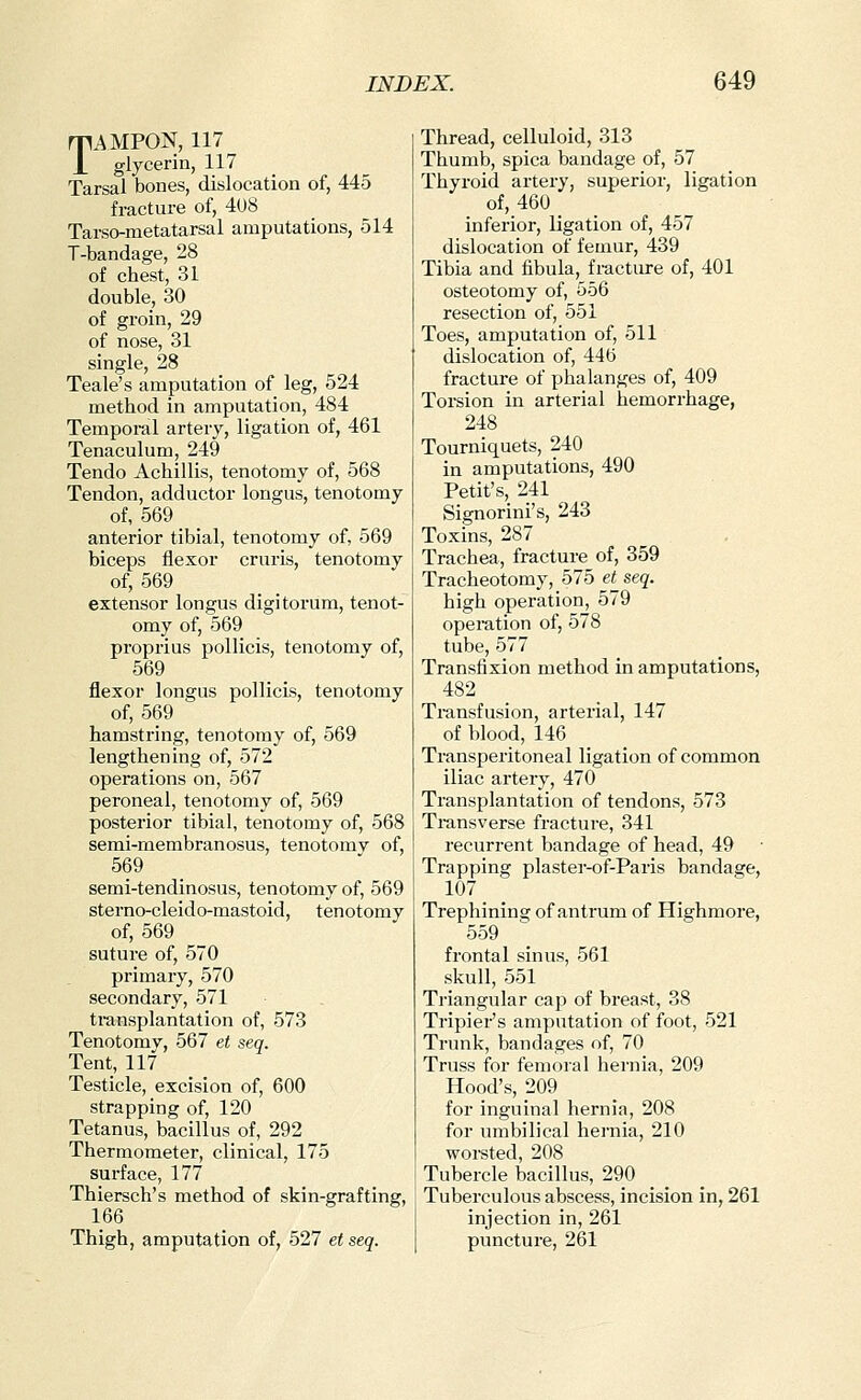 TAMPON, 117 glycerin, 117 Tarsal bones, dislocation of, 445 fracture of, 408 Tarso-metatarsal amputations, 514 T-bandage, 28 of chest, 31 double, 30 of groin, 29 of nose, 31 single, 28 Teale's amputation of leg, 524 method in amputation, 484 Tempoi-al artery, ligation of, 461 Tenaculum, 249 Tendo Achillis, tenotomy of, 568 Tendon, adductor lorigus, tenotomy of, 569 anterior tibial, tenotomy of, 569 biceps flexor cruris, tenotomy of, 569 extensor longus digitorum, tenot- omy of, 569 proprius pollicis, tenotomy of, 569 flexor longus pollicis, tenotomy of, 569 hamstring, tenotomy of, 569 lengthening of, 572 operations on, 567 peroneal, tenotomy of, 569 posterior tibial, tenotomy of, 568 semi-membranosus, tenotomy of, 569 semi-tendinosus, tenotomy of, 569 sterno-cleido-mastoid, tenotomy of, 569 suture of, 570 primary, 570 secondary, 571 transplantation of, 573 Tenotomy, 567 et seq. Tent, 117 Testicle, excision of, 600 strapping of, 120 Tetanus, bacillus of, 292 Thermometer, clinical, 175 surface, 177 Thiersch's method of skin-grafting, 166 Thigh, amputation of, 527 et seq. Thread, celluloid, 313 Thumb, spica bandage of, 57 Thyroid artery, superior, ligation of, 460 inferior, ligation of, 457 dislocation of femur, 439 Tibia and fibula, fracture of, 401 osteotomy of, 556 resection of, 551 Toes, amputation of, 511 dislocation of, 446 fracture of phalanges of, 409 Torsion in arterial hemorrhage, 248 Tourniquets, 240 in amputations, 490 Petit's, 241 Signorini's, 243 Toxins, 287 Trachea, fracture of, 359 Tracheotomy, 575 et_ seq. high operation, 579 operation of, 578 tube, 577 Transfixion method in amputations, 482 Ti-ansfusion, arterial, 147 of blood, 146 Transperitoneal ligation of common iliac artery, 470 Transplantation of tendons, 573 Ti-ansverse fracture, 341 recurrent bandage of head, 49 Trapping plaster-of-Paris bandage, 107 Trephining of anti'um of Highmore, 559 frontal sinus, 561 skull, 551 Ti'iangular cap of breast, 38 Tripier's amputation of foot, 521 Trunk, bandages of, 70 Truss for femoral hernia, 209 Hood's, 209 for inguinal hernia, 208 for umbilical hernia, 210 worsted, 208 Tubercle bacillus, 290 Tuberculous abscess, incision in, 261 injection in, 261 puncture, 261