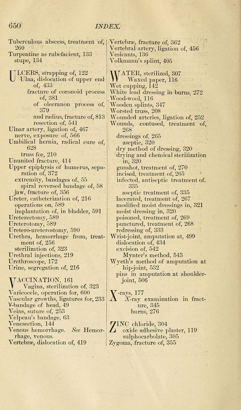 Tuberculous abscess, treatment of, 260 Turpentine as rubefacient, 133 stupe, 134 T jLCEES, strapping of, 122 U Ulna, dislocation of upper end of, 433 fracture of coronoid process «f, 381 of olecranon process of, 379 and radius, fractui-e of, 813 resection of, 541 Ulnar artery, ligation of, 467 nerve, exposure of, 566 Umbilical hernia, radical cure of, 628 truss for, 210 Ununited fracture, 414 Upper epiphysis of humerus, sepa- i-ation of, 372 extremity, bandages of, 55 spiral reversed bandage of, 58 jaw, fi-acture of, 356 Ureter, catheterization of, 216 operations on, 589 implantation of, in bladder, 591 Ureterectomy, 589 Ureterotomy, 589 Uretero-ureterostomy, 590 Urethra, hemoi-rhage from, treat- ment of, 256 sterilization of, 323 Urethral injections, 219 Urethroscope, 172 Urine, segregation of, 216 YACCINATION, 161 V Vagina, sterilization of, 323 Varicocele, operation for, 600 Vascular growths, ligatures for, 233 V-bandage of head, 49 Veins, suture of, 253 Velpeau's bandage, 63 Venesection, 144 Venous hemorrhage. See Hemor- rhage, venous. Ver-tebi-se, dislocation of, 419 Vertebrae, fracture of, 362 Vertebral artery, ligation of, 456 Vesicants, 136 Volkmann's splint, 405 WATER, sterilized, 307 Waxed paper, 116 Wet cupping, 142 White lead dressing in burns. 272 .Wood-wool, 116 Wooden splints, 347 Worsted truss, 208 AVounded arteries, ligation of, 252 Wounds, contused, treatment of, 268 dressings of, 265 aseptic, 320 dry method of dressing, 320 drying and chemical sterilization in, 320 gunshot, treatment of, 270 incised, treatment of, 265 infected, antiseptic treatment of, 335 aseptic ti'eatment of, 335 lacerated, treatment of, 267 modified moist dressings in, 321 moist dressing in, 320 poisoned, treatment of, 269 punctured, treatment of, 268 redressing of, 333 Wrist-joint, amputation at, 499 dislocation of, 434 excision of, 542 Myntei-'s method, 543 Wyeth's method of amputation at hip-joint, 532 pins in amputation at shoulder- joint, 506 X rays, 177 ^-iay examination in fract- ure, 345 bums, 276 ZINC chloride, 304 oxide adhesive plaster, 119 sulphocarbolate, 305 Zygoma, fracture of, 355