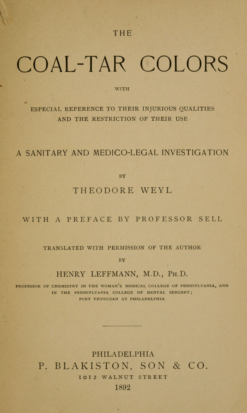 THE COAL-TAR COLORS WITH ESPECIAL REFERENCE TO THEIR INJURIOUS QUALITIES AND THE RESTRICTION OF THEIR USE A SANITARY AND MEDICO-LEGAL INVESTIGATION BY THEODORE WEYL WITH A PREFACE BY PROFESSOR SELL TRANSLATED WITH PERMISSION OF THE AUTHOR BY HENRY LEFFMANN, M.D., Ph.D. PROFESSOR OF CHEMISTRY IN THE WOMAn's MEDICAL COLLEGE OF PENNSYLVANIA, AND IN THE PENNSYLVANIA COLLEGE OF DENTAL SURGERY; PORT PHYSICIAN AT PHILADELPHIA PHILADELPHIA P. BLAKISTON, SON & CO IOI2 WALNUT STREET 1892