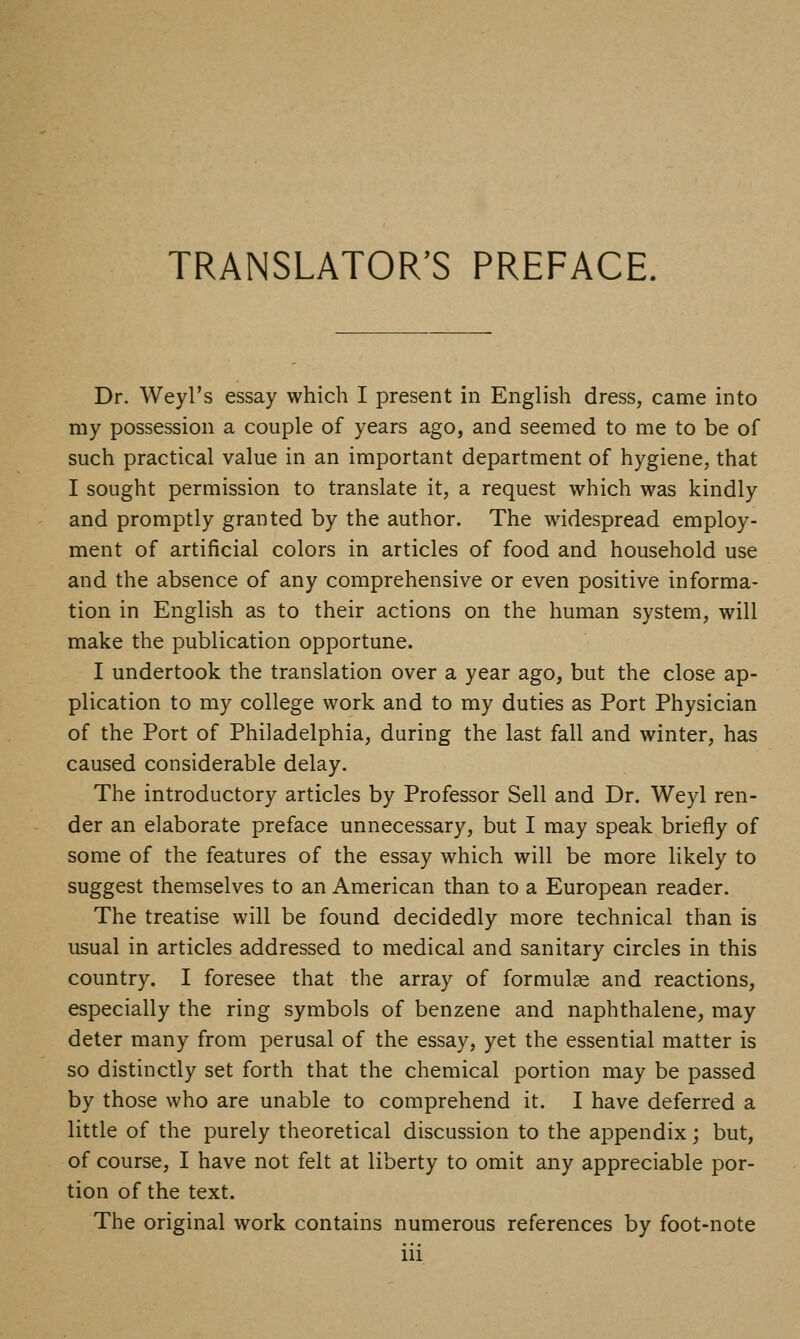TRANSLATOR'S PREFACE. Dr. Weyl's essay which I present in English dress, came into my possession a couple of years ago, and seemed to me to be of such practical value in an important department of hygiene, that I sought permission to translate it, a request which was kindly and promptly granted by the author. The widespread employ- ment of artificial colors in articles of food and household use and the absence of any comprehensive or even positive informa- tion in English as to their actions on the human system, will make the publication opportune. I undertook the translation over a year ago, but the close ap- plication to my college work and to my duties as Port Physician of the Port of Philadelphia, during the last fall and winter, has caused considerable delay. The introductory articles by Professor Sell and Dr. Weyl ren- der an elaborate preface unnecessary, but I may speak briefly of some of the features of the essay which will be more likely to suggest themselves to an American than to a European reader. The treatise will be found decidedly more technical than is usual in articles addressed to medical and sanitary circles in this country. I foresee that the array of formulae and reactions, especially the ring symbols of benzene and naphthalene, may deter many from perusal of the essay, yet the essential matter is so distinctly set forth that the chemical portion may be passed by those who are unable to comprehend it. I have deferred a little of the purely theoretical discussion to the appendix; but, of course, I have not felt at liberty to omit any appreciable por- tion of the text. The original work contains numerous references by foot-note