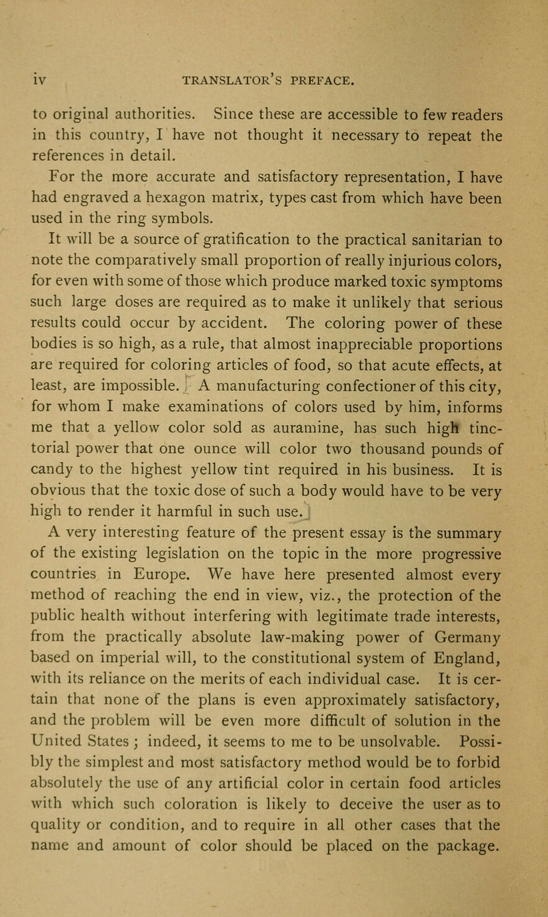 to original authorities. Since these are accessible to few readers in this country, I have not thought it necessary to repeat the references in detail. For the more accurate and satisfactory representation, I have had engraved a hexagon matrix, types cast from which have been used in the ring symbols. It will be a source of gratification to the practical sanitarian to note the comparatively small proportion of really injurious colors, for even with some of those which produce marked toxic symptoms such large doses are required as to make it unlikely that serious results could occur by accident. The coloring power of these bodies is so high, as a rule, that almost inappreciable proportions are required for coloring articles of food, so that acute effects, at least, are impossible. A manufacturing confectioner of this city, for whom I make examinations of colors used by him, informs me that a yellow color sold as auramine, has such high tinc- torial power that one ounce will color two thousand pounds of candy to the highest yellow tint required in his business. It is obvious that the toxic dose of such a body would have to be very high to render it harmful in such use. A very interesting feature of the present essay is the summary of the existing legislation on the topic in the more progressive countries in Europe. We have here presented almost every method of reaching the end in view, viz., the protection of the public health without interfering with legitimate trade interests, from the practically absolute law-making power of Germany based on imperial will, to the constitutional system of England, with its reliance on the merits of each individual case. It is cer- tain that none of the plans is even approximately satisfactory, and the problem will be even more difficult of solution in the United States ; indeed, it seems to me to be unsolvable. Possi- bly the simplest and most satisfactory method would be to forbid absolutely the use of any artificial color in certain food articles with which such coloration is likely to deceive the user as to quality or condition, and to require in all other cases that the name and amount of color should be placed on the package.