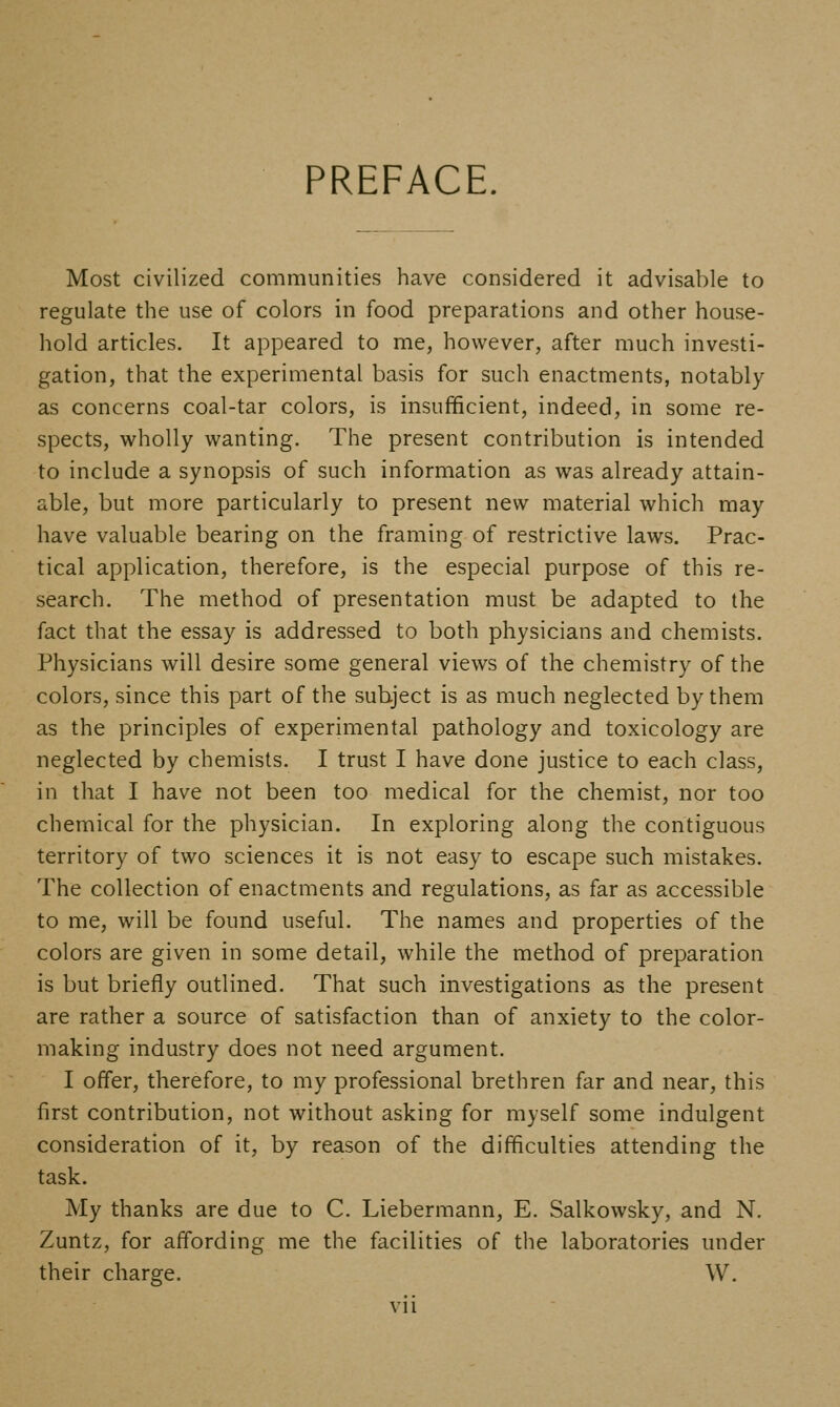PREFACE. Most civilized communities have considered it advisable to regulate the use of colors in food preparations and other house- hold articles. It appeared to me, however, after much investi- gation, that the experimental basis for such enactments, notably as concerns coal-tar colors, is insufficient, indeed, in some re- spects, wholly wanting. The present contribution is intended to include a synopsis of such information as was already attain- able, but more particularly to present new material which may have valuable bearing on the framing of restrictive laws. Prac- tical application, therefore, is the especial purpose of this re- search. The method of presentation must be adapted to the fact that the essay is addressed to both physicians and chemists. Physicians will desire some general views of the chemistry of the colors, since this part of the subject is as much neglected by them as the principles of experimental pathology and toxicology are neglected by chemists. I trust I have done justice to each class, in that I have not been too medical for the chemist, nor too chemical for the physician. In exploring along the contiguous territory of two sciences it is not easy to escape such mistakes. The collection of enactments and regulations, as far as accessible to me, will be found useful. The names and properties of the colors are given in some detail, while the method of preparation is but briefly outlined. That such investigations as the present are rather a source of satisfaction than of anxiety to the color- making industry does not need argument. I offer, therefore, to my professional brethren far and near, this first contribution, not without asking for myself some indulgent consideration of it, by reason of the difficulties attending the task. My thanks are due to C. Liebermann, E. Salkowsky, and N. Zuntz, for affording me the facilities of the laboratories under their charge. W.