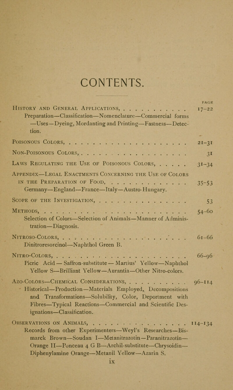 CONTENTS. VAGR History and Gkneral Apfltcations, 17-22 Preparation—Classification—Nomenclature—Commercial forms —Uses—Dyeing, Mordanting and Printing—Fastness—Detec- tion. Poisonous Colors, 21-31 Non-Poisonous Colors, 31 Laws Regulating the Use of Poisonous Colors, 31-34 Appendix—Legal Enactments Co.xcerning the Use of Colors IN THE Preparation of Food, 35-53 Germany—England—France—Italy—Austro-Hungary. Scope of the Investigation, 53 Methods, 54-60 Selection of Colors—Selection of Animals—Manner of Adminis- tration—Diagnosis. Nitroso-Colors, ■ . . . 61-66 Dinitroresorcinol—Naphthol Green B. NITRO-COLORS, 66-96 Picric Acid—Saffron-substitute—Mariius' Yellow—Naphthol Yellow S—Brilliant Yellow—Aurantia—Other Nitro-colors. Azo-CoLORs—Chemical Considerations, 96-114 - Historical—Production—Materials Employed, Decompositions and Transformations—Solubility, Color, Deportment with Fibres—Typical Reactions—Commercial and Scientific Des- ignations—Classification. Observations on Animals, 114-134 Records from other Experimenters—Weyl's Researches—Bis- marck Brown—Soudan I—Metanitrazotin—Paranitrazotin— Orange II—Ponceau 4 G B—Archil-substitute—Chrysoidin— Diphenylamine Orange—Metanil Yellow—Azarin S.