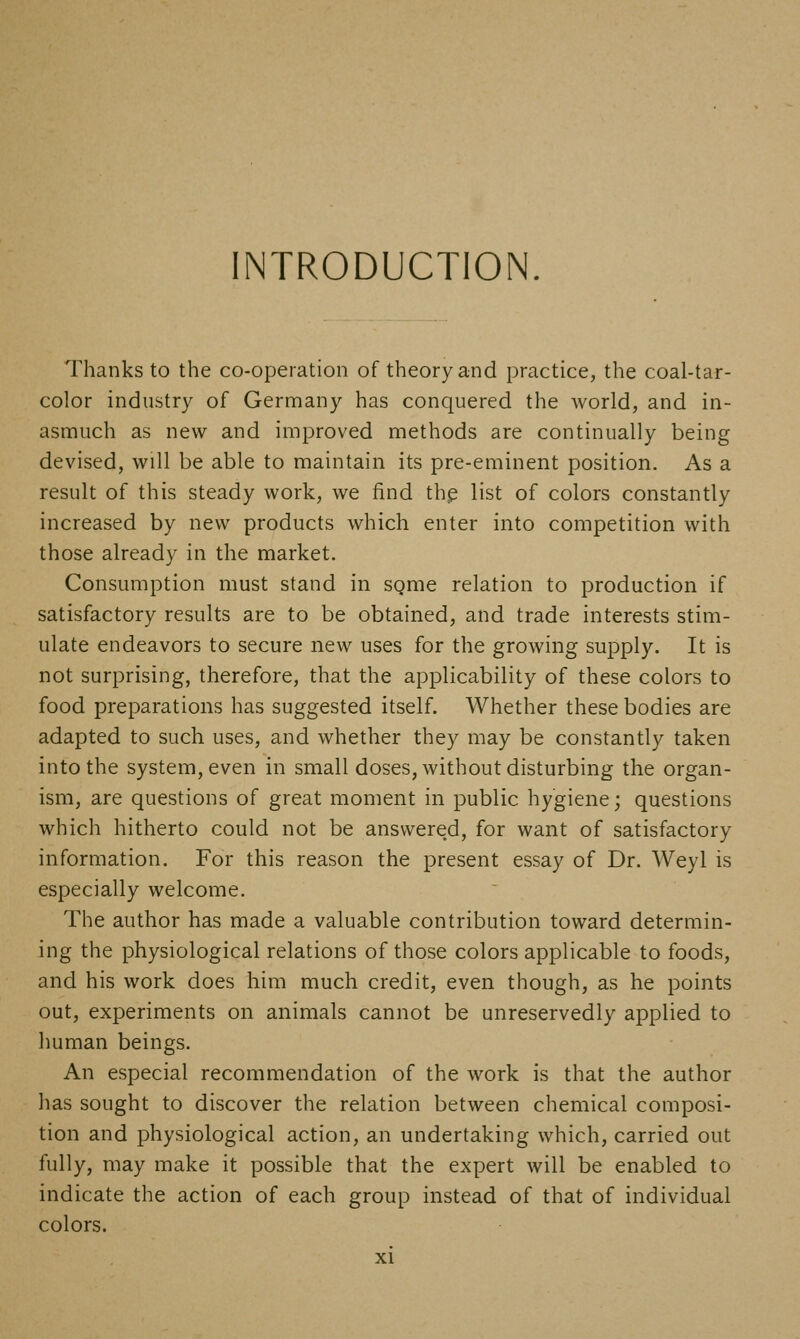 INTRODUCTION. Thanks to the co-operation of theory and practice, the coal-tar- color industry of Germany has conquered the world, and in- asmuch as new and improved methods are continually being devised, will be able to maintain its pre-eminent position. As a result of this steady work, we find thp list of colors constantly increased by new products which enter into competition with those already in the market. Consumption must stand in sgme relation to production if satisfactory results are to be obtained, and trade interests stim- ulate endeavors to secure new uses for the growing supply. It is not surprising, therefore, that the applicability of these colors to food preparations has suggested itself. Whether these bodies are adapted to such uses, and whether they may be constantly taken into the system, even in small doses, without disturbing the organ- ism, are questions of great moment in public hygiene; questions which hitherto could not be answered, for want of satisfactory information. For this reason the present essay of Dr. Weyl is especially welcome. The author has made a valuable contribution toward determin- ing the physiological relations of those colors applicable to foods, and his work does him much credit, even though, as he points out, experiments on animals cannot be unreservedly applied to human beings. An especial recommendation of the work is that the author has sought to discover the relation between chemical composi- tion and physiological action, an undertaking which, carried out fully, may make it possible that the expert will be enabled to indicate the action of each group instead of that of individual colors.