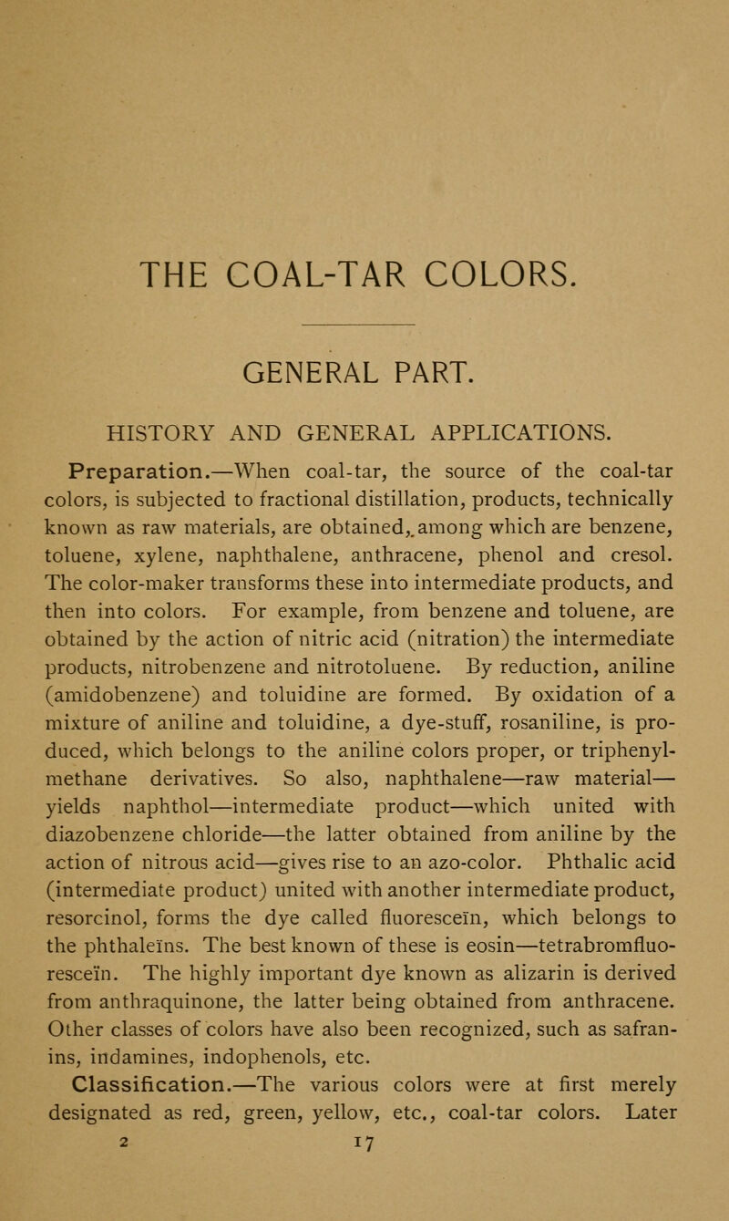 THE COAL-TAR COLORS. GENERAL PART. HISTORY AND GENERAL APPLICATIONS. Preparation.—When coal-tar, the source of the coal-tar colors, is subjected to fractional distillation, products, technically known as raw materials, are obtained,, among which are benzene, toluene, xylene, naphthalene, anthracene, phenol and cresol. The color-maker transforms these into intermediate products, and then into colors. For example, from benzene and toluene, are obtained by the action of nitric acid (nitration) the intermediate products, nitrobenzene and nitrotoluene. By reduction, aniline (amidobenzene) and toluidine are formed. By oxidation of a mixture of aniline and toluidine, a dye-stuff, rosaniline, is pro- duced, which belongs to the aniline colors proper, or triphenyl- methane derivatives. So also, naphthalene—raw material— yields naphthol—intermediate product—which united with diazobenzene chloride—the latter obtained from aniline by the action of nitrous acid—gives rise to an azo-color. Phthalic acid (intermediate product) united with another intermediate product, resorcinol, forms the dye called fluorescein, which belongs to the phthaleins. The best known of these is eosin—tetrabromfluo- rescein. The highly important dye known as alizarin is derived from anthraquinone, the latter being obtained from anthracene. Other classes of colors have also been recognized, such as safran- ins, indamines, indophenols, etc. Classification.—The various colors were at first merely designated as red, green, yellow, etc., coal-tar colors. Later