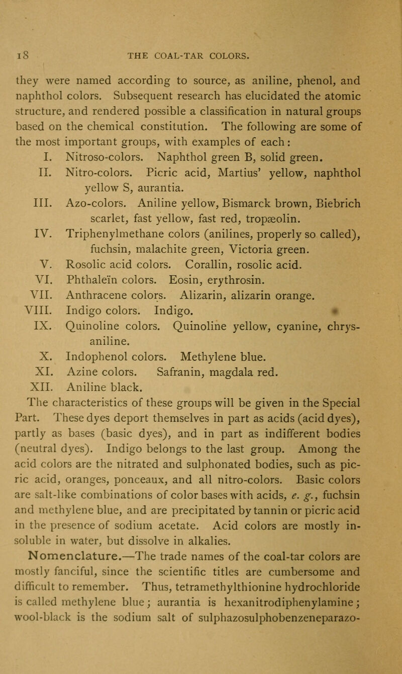 they were named according to source, as aniline, phenol, and naphthol colors. Subsequent research has elucidated the atomic structure, and rendered possible a classification in natural groups based on the chemical constitution. The following are some of the most important groups, with examples of each: I. Nitroso-colors. Naphthol green B, solid green. II. Nitro-colors. Picric acid, Martins' yellow, naphthol yellow S, aurantia. III. Azo-colors. Aniline yellow, Bismarck brown, Biebrich scarlet, fast yellow, fast red, tropaeolin. IV. Triphenylmethane colors (anilines, properly so called), fuchsin, malachite green, Victoria green. V. Rosolic acid colors. Corallin, rosolic acid. VI. Phthalein colors. Eosin, erythrosin. VII. Anthracene colors. Alizarin, alizarin orange. VIII. Indigo colors. Indigo. IX. Quinoline colors. Quinoline yellow, cyanine, chrys- aniline. X. Indophenol colors. Methylene blue. XI. Azine colors. Safranin, magdala red. XII. Aniline black. The characteristics of these groups will be given in the Special Part. These dyes deport themselves in part as acids (acid dyes), partly as bases (basic dyes), and in part as indifferent bodies (neutral dyes). Indigo belongs to the last group. Among the acid colors are the nitrated and sulphonated bodies, such as pic- ric acid, oranges, ponceaux, and all nitro-colors. Basic colors are salt-like combinations of color bases with acids, e. g., fuchsin and methylene blue, and are precipitated by tannin or picric acid in the presence of sodium acetate. Acid colors are mostly in- soluble in water, but dissolve in alkalies. Nomenclature.—The trade names of the coal-tar colors are mostly fanciful, since the scientific titles are cumbersome and difficult to remember. Thus, tetramethylthionine hydrochloride is called methylene blue; aurantia is hexanitrodiphenylamine ; wool-black is the sodium salt of sulphazosulphobenzeneparazo-