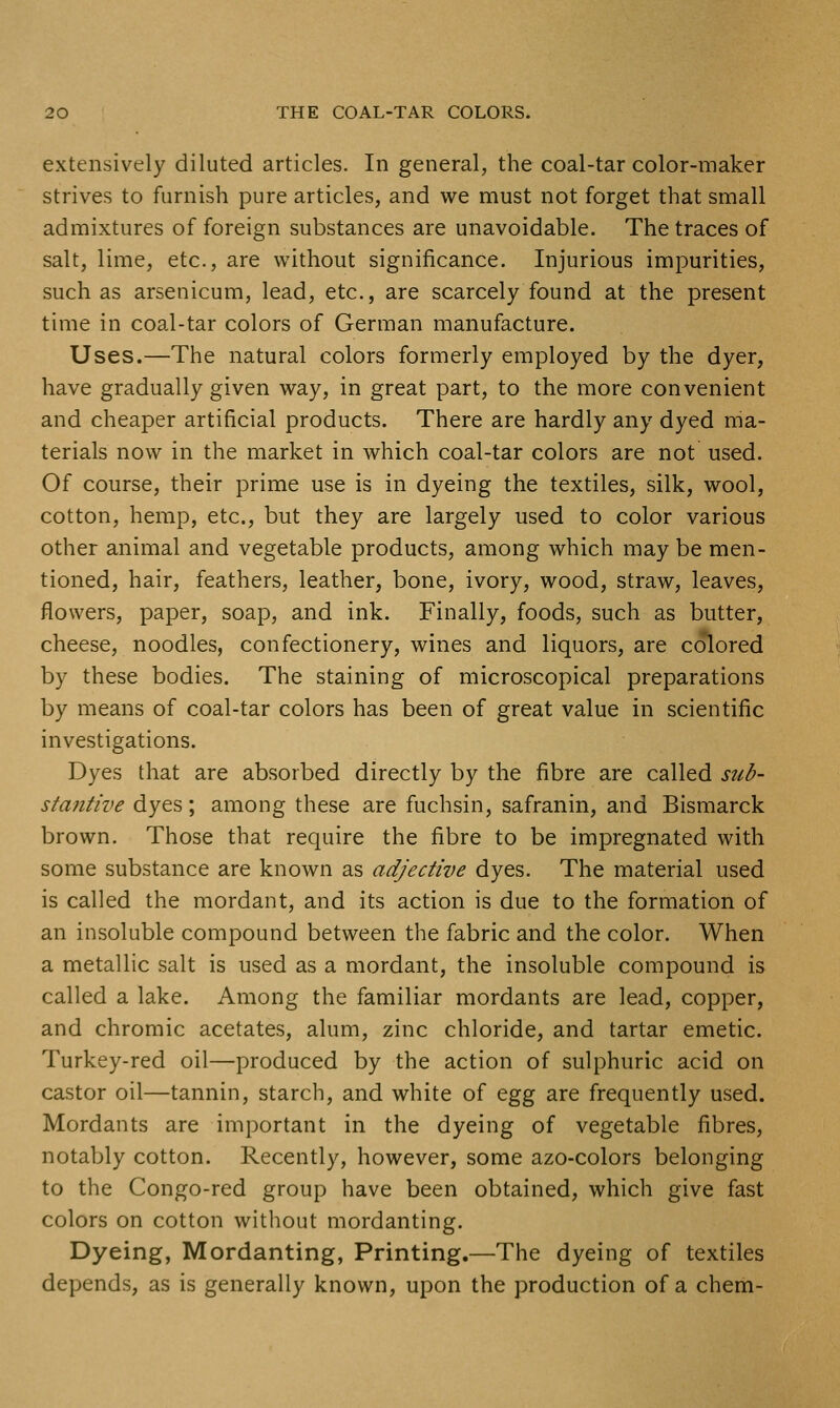 extensively diluted articles. In general, the coal-tar color-maker strives to furnish pure articles, and we must not forget that small admixtures of foreign substances are unavoidable. The traces of salt, lime, etc., are without significance. Injurious impurities, such as arsenicum, lead, etc., are scarcely found at the present time in coal-tar colors of German manufacture. Uses.—The natural colors formerly employed by the dyer, have gradually given way, in great part, to the more convenient and cheaper artificial products. There are hardly any dyed ma- terials now in the market in which coal-tar colors are not used. Of course, their prime use is in dyeing the textiles, silk, wool, cotton, hemp, etc., but they are largely used to color various other animal and vegetable products, among which may be men- tioned, hair, feathers, leather, bone, ivory, wood, straw, leaves, flowers, paper, soap, and ink. Finally, foods, such as butter, cheese, noodles, confectionery, wines and liquors, are colored by these bodies. The staining of microscopical preparations by means of coal-tar colors has been of great value in scientific investigations. Dyes that are absorbed directly by the fibre are called sub- staiitive dyes; among these are fuchsin, safranin, and Bismarck brown. Those that require the fibre to be impregnated with some substance are known as adjective dyes. The material used is called the mordant, and its action is due to the formation of an insoluble compound between the fabric and the color. When a metallic salt is used as a mordant, the insoluble compound is called a lake. Among the familiar mordants are lead, copper, and chromic acetates, alum, zinc chloride, and tartar emetic. Turkey-red oil—produced by the action of sulphuric acid on castor oil—tannin, starch, and white of ^gg are frequently used. Mordants are important in the dyeing of vegetable fibres, notably cotton. Recently, however, some azo-colors belonging to the Congo-red group have been obtained, which give fast colors on cotton without mordanting. Dyeing, Mordanting, Printing.—The dyeing of textiles depends, as is generally known, upon the production of a chem-