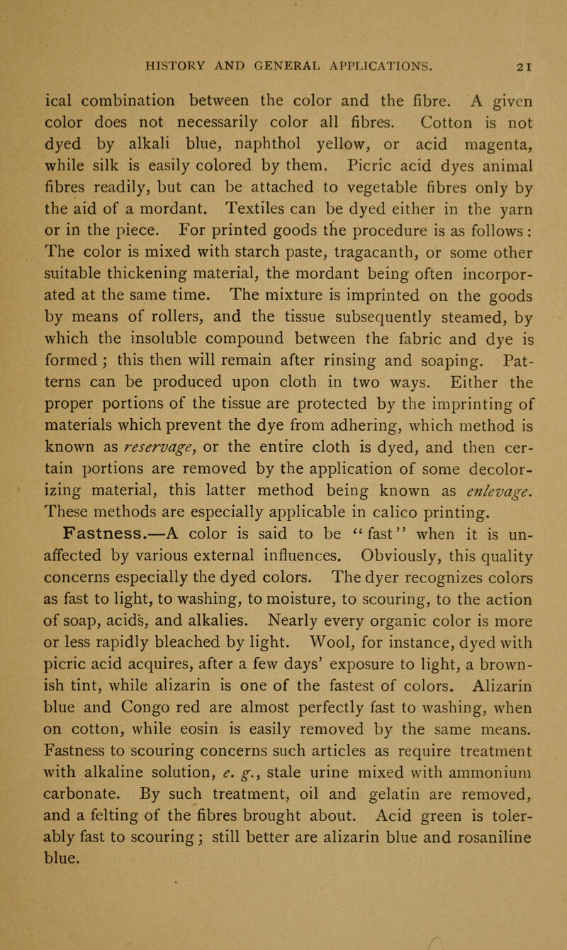 ical combination between the color and the fibre. A given color does not necessarily color all fibres. Cotton is not dyed by alkali blue, naphthol yellow, or acid magenta, while silk is easily colored by them. Picric acid dyes animal fibres readily, but can be attached to vegetable fibres only by the aid of a mordant. Textiles can be dyed either in the yarn or in the piece. For printed goods the procedure is as follows: The color is mixed with starch paste, tragacanth, or some other suitable thickening material, the mordant being often incorpor- ated at the same time. The mixture is imprinted on the goods by means of rollers, and the tissue subsequently steamed, by which the insoluble compound between the fabric and dye is formed ; this then will remain after rinsing and soaping. Pat- terns can be produced upon cloth in two ways. Either the proper portions of the tissue are protected by the imprinting of materials which prevent the dye from adhering, which method is known as reservage, or the entire cloth is dyed, and then cer- tain portions are removed by the application of some decolor- izing material, this latter method being known as enlevage. These methods are especially applicable in calico printing. Fastness.—A color is said to be *'fast when it is un- affected by various external influences. Obviously, this quality concerns especially the dyed colors. The dyer recognizes colors as fast to light, to washing, to moisture, to scouring, to the action of soap, acids, and alkalies. Nearly every organic color is more or less rapidly bleached by light. Wool, for instance, dyed with picric acid acquires, after a few days' exposure to light, a brown- ish tint, while alizarin is one of the fastest of colors. Alizarin blue and Congo red are almost perfectly fast to washing, when on cotton, while eosin is easily removed by the same means. Fastness to scouring concerns such articles as require treatment with alkaline solution, e. g., stale urine mixed with ammonium carbonate. By such treatment, oil and gelatin are removed, and a felting of the fibres brought about. Acid green is toler- ably fast to scouring; still better are alizarin blue and rosaniline blue.