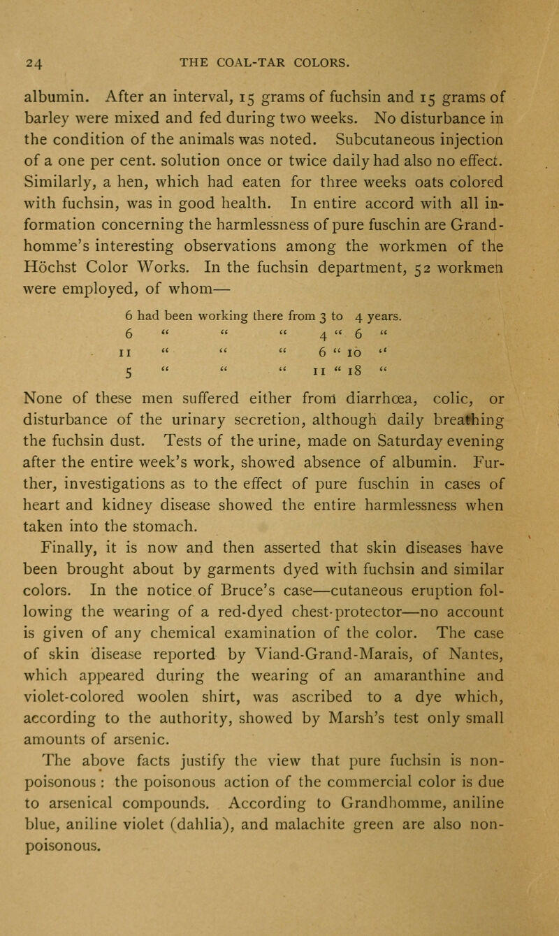 albumin. After an interval, 15 grams of fuchsin and 15 grams of barley were mixed and fed during two weeks. No disturbance in the condition of the animals was noted. Subcutaneous injection of a one per cent, solution once or twice daily had also no effect. Similarly, a hen, which had eaten for three weeks oats colored with fuchsin, was in good health. In entire accord with all in- formation concerning the harmlessness of pure fuschin are Grand- homme's interesting observations among the workmen of the Hochst Color Works. In the fuchsin department, 52 workmen were employed, of whom— 6 had been working there from 3 to 4 years. 6    4 '< 6  II    6  10  5   II  18  None of these men suffered either from diarrhoea, colic, or disturbance of the urinary secretion, although daily breaching the fuchsin dust. Tests of the urine, made on Saturday evening after the entire week's work, showed absence of albumin. Fur- ther, investigations as to the effect of pure fuschin in cases of heart and kidney disease showed the entire harmlessness when taken into the stomach. Finally, it is now and then asserted that skin diseases have been brought about by garments dyed with fuchsin and similar colors. In the notice of Bruce's case—cutaneous eruption fol- lowing the wearing of a red-dyed chest-protector—no account is given of any chemical examination of the color. The case of skin disease reported by Viand-Grand-Marais, of Nantes, which appeared during the wearing of an amaranthine and violet-colored woolen shirt, was ascribed to a dye which, according to the authority, showed by Marsh's test only small amounts of arsenic. The above facts justify the view that pure fuchsin is non- poisonous : the poisonous action of the commercial color is due 10 arsenical compounds. According to Grandhomme, aniline blue, aniline violet (dahlia), and malachite green are also non- poisonous.