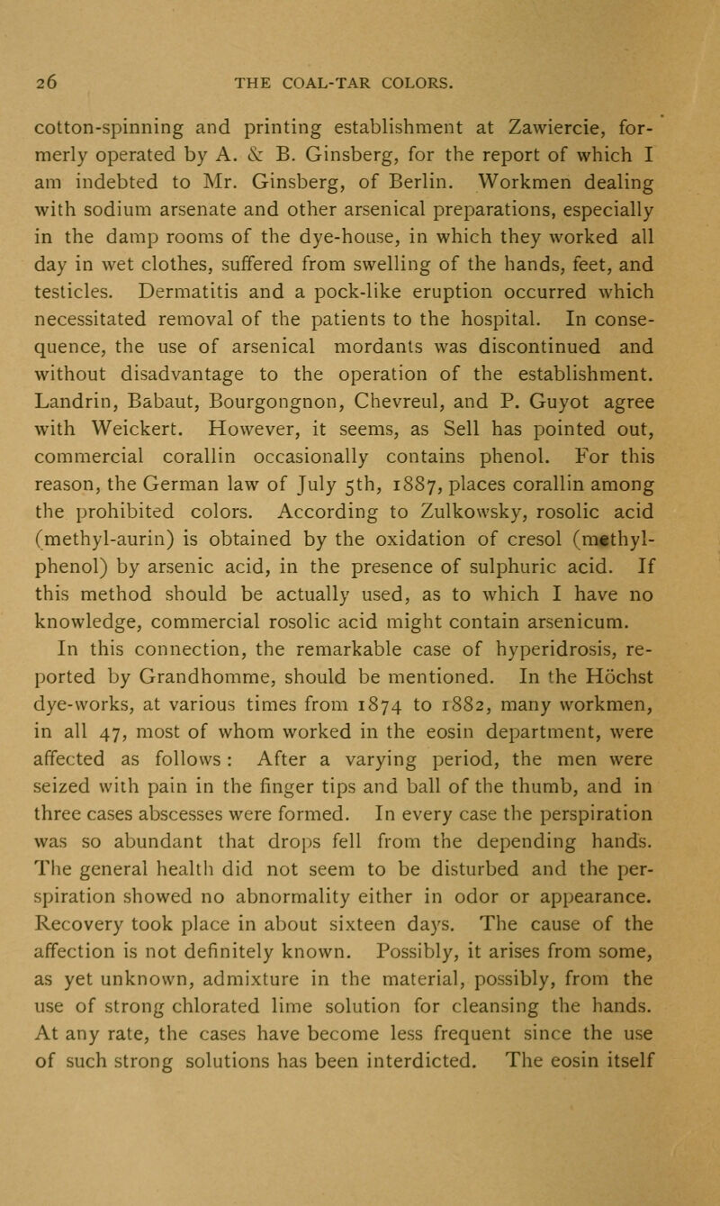 cotton-spinning and printing establishment at Zawiercie, for- merly operated by A. & B. Ginsberg, for the report of which I am indebted to Mr. Ginsberg, of Berlin. Workmen dealing with sodium arsenate and other arsenical preparations, especially in the damp rooms of the dye-house, in which they worked all day in wet clothes, suffered from swelling of the hands, feet, and testicles. Dermatitis and a pock-like eruption occurred which necessitated removal of the patients to the hospital. In conse- quence, the use of arsenical mordants was discontinued and without disadvantage to the operation of the establishment. Landrin, Babaut, Bourgongnon, Chevreul, and P. Guyot agree with Weickert. However, it seems, as Sell has pointed out, commercial corallin occasionally contains phenol. For this reason, the German law of July 5th, 1887, places corallin among the prohibited colors. According to Zulkowsky, rosolic acid (methyl-aurin) is obtained by the oxidation of cresol (mtthyl- phenol) by arsenic acid, in the presence of sulphuric acid. If this method should be actually used, as to which I have no knowledge, commercial rosolic acid might contain arsenicum. In this connection, the remarkable case of hyperidrosis, re- ported by Grandhomme, should be mentioned. In the Hochst dye-works, at various times from 1874 to 1882, many workmen, in all 47, most of whom worked in the eosin department, were affected as follows: After a varying period, the men were seized with pain in the finger tips and ball of the thumb, and in three cases abscesses were formed. In every case the perspiration was so abundant that drops fell from the depending hands. The general healtli did not seem to be disturbed and the per- spiration showed no abnormality either in odor or appearance. Recovery took place in about sixteen days. The cause of the affection is not definitely known. Possibly, it arises from some, as yet unknown, admixture in the material, possibly, from the use of strong chlorated lime solution for cleansing the hands. At any rate, the cases have become less frequent since the use of such strong solutions has been interdicted. The eosin itself