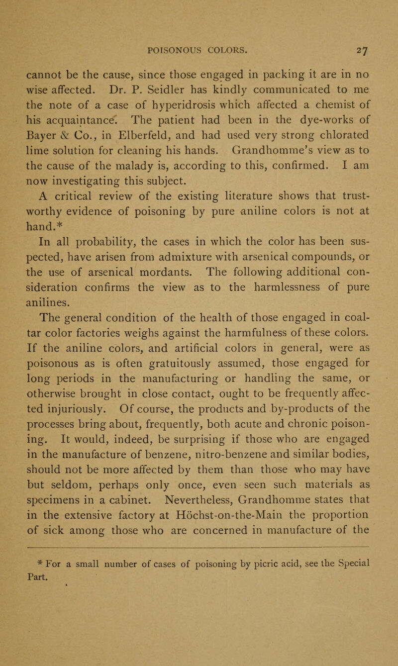 cannot be the cause, since those engaged in packing it are in no wise affected. Dr. P. Seidler has kindly communicated to me the note of a case of hyperidrosis which affected a chemist of his acquaintance! The patient had been in the dye-works of Bayer & Co., in Elberfeld, and had used very strong chlorated lime solution for cleaning his hands. Grandhomme's view as to the cause of the malady is, according to this, confirmed. I am now investigating this subject. A critical review of the existing literature shows that trust- worthy evidence of poisoning by pure aniline colors is not at hand.* In all probability, the cases in which the color has been sus- pected, have arisen from admixture with arsenical compounds, or the use of arsenical mordants. The following additional con- sideration confirms the view as to the harmlessness of pure anilines. The general condition of the health of those engaged in coal- tar color factories weighs against the harmfulness of these colors. If the aniline colors, and artificial colors in general, were as poisonous as is often gratuitously assumed, those engaged for long periods in the manufacturing or handling the same, or otherwise brought in close contact, ought to be frequently affec- ted injuriously. Of course, the products and by-products of the processes bring about, frequently, both acute and chronic poison- ing. It would, indeed, be surprising if those who are engaged in the manufacture of benzene, nitro-benzene and similar bodies, should not be more affected by them than those who may have but seldom, perhaps only once, even seen such materials as specimens in a cabinet. Nevertheless, Grandhomme states that in the extensive factory at H6chst-on-the-Main the proportion of sick among those who are concerned in manufacture of the * For a small number of cases of poisoning by picric acid, see the Special Part.