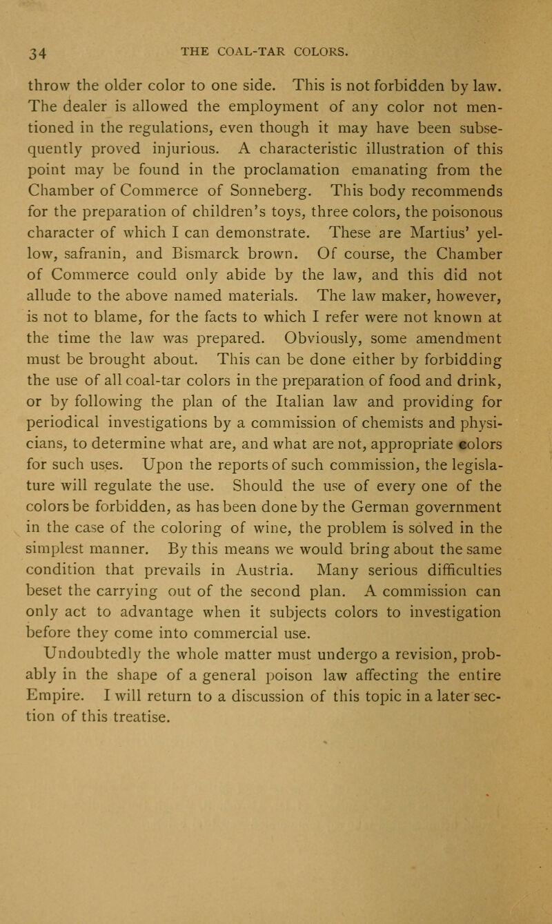 throw the older color to one side. This is not forbidden by law. The dealer is allowed the employment of any color not men- tioned in the regulations, even though it may have been subse- quently proved injurious. A characteristic illustration of this point may be found in the proclamation emanating from the Chamber of Commerce of Sonneberg, This body recommends for the preparation of children's toys, three colors, the poisonous character of which I can demonstrate. These are Martins' yel- low, safranin, and Bismarck brown. Of course, the Chamber of Commerce could only abide by the law, and this did not allude to the above named materials. The law maker, however, is not to blame, for the facts to which I refer were not known at the time the law was prepared. Obviously, some amendment must be brought about. This can be done either by forbidding the use of all coal-tar colors in the preparation of food and drink, or by following the plan of the Italian law and providing for periodical investigations by a commission of chemists and physi- cians, to determine what are, and what are not, appropriate colors for such uses. Upon the reports of such commission, the legisla- ture will regulate the use. Should the use of every one of the colors be forbidden, as has been done by the German government in the case of the coloring of wine, the problem is solved in the simplest manner. By this means we would bring about the same condition that prevails in Austria. Many serious difficulties beset the carrying out of the second plan. A commission can only act to advantage when it subjects colors to investigation before they come into commercial use. Undoubtedly the whole matter must undergo a revision, prob- ably in the shape of a general poison law affecting the entire Empire. I will return to a discussion of this topic in a later sec- tion of this treatise.