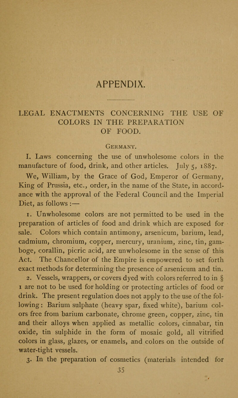 APPENDIX. LEGAL ENACTMENTS CONCERNING THE USE OF COLORS IN THE PREPARATION OF FOOD. Germany. I. Laws concerning the use of unwholesome colors in the manufacture of food, drink, and other articles. July 5, 1887. We, William, by the Grace of God, Emperor of Germany, King of Prussia, etc., order, in the name of the State, in accord- ance with the approval of the Federal Council and the Imperial Diet, as follows :— 1. Unwholesome colors are not permitted to be used in the preparation of articles of food and drink which are exposed for sale. Colors which contain antimony, arsenicum, barium, lead, cadmium, chromium, copper, mercury, uranium, zinc, tin, gam- boge, corallin, picric acid, are unwholesome in the sense of this Act. The Chancellor of the Empire is empowered to set forth exact methods for determining the presence of arsenicum and tin. 2. Vessels, wrappers, or covers dyed with colors referred to in § I are not to be used for holding or protecting articles of food or drink. The present regulation does not apply to the use of the fol- lowing : Barium sulphate (heavy spar, fixed white), barium col- ors free from barium carbonate, chrome green, copper, zinc, tin and their alloys when applied as metallic colors, cinnabar, tin oxide, tin sulphide in the form of mosaic gold, all vitrified colors in glass, glazes, or enamels, and colors on the outside of water-tight vessels. 3. In the preparation of cosmetics (materials intended for