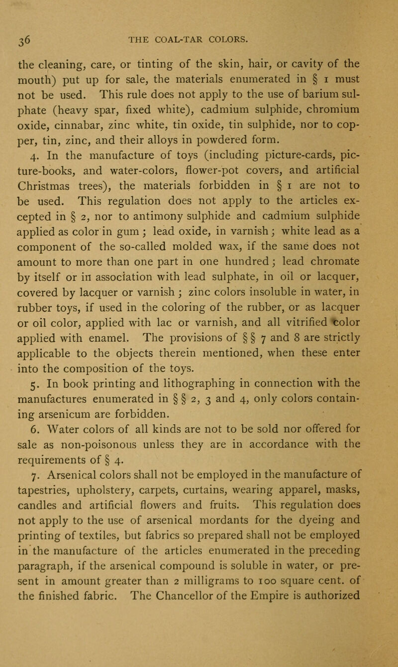 the cleaning, care, or tinting of the skin, hair, or cavity of the mouth) put up for sale, the materials enumerated in § i must not be used. This rule does not apply to the use of barium sul- phate (heavy spar, fixed white), cadmium sulphide, chromium oxide, cinnabar, zinc white, tin oxide, tin sulphide, nor to cop- per, tin, zinc, and their alloys in powdered form. 4. In the manufacture of toys (including picture-cards, pic- ture-books, and water-colors, flower-pot covers, and artificial Christmas trees), the materials forbidden in § i are not to be used. This regulation does not apply to the articles ex- cepted in § 2, nor to antimony sulphide and cadmium sulphide applied as color in gum ; lead oxide, in varnish ; white lead as a component of the so-called molded wax, if the same does not amount to more than one part in one hundred; lead chromate by itself or in association with lead sulphate, in oil or lacquer, covered by lacquer or varnish ; zinc colors insoluble in water, in rubber toys, if used in the coloring of the rubber, or as lacquer or oil color, applied with lac or varnish, and all vitrified t:olor applied with enamel. The provisions of § § 7 and 8 are strictly applicable to the objects therein mentioned, when these enter into the composition of the toys. 5. In book printing and lithographing in connection with the manufactures enumerated in § § 2, 3 and 4, only colors contain- ing arsenicum are forbidden. 6. Water colors of all kinds are not to be sold nor offered for sale as non-poisonous unless they are in accordance with the requirements of § 4. 7. Arsenical colors shall not be employed in the manufacture of tapestries, upholstery, carpets, curtains, wearing apparel, masks, candles and artificial flowers and fruits. This regulation does not apply to the use of arsenical mordants for the dyeing and printing of textiles, but fabrics so prepared shall not be employed in the manufacture of the articles enumerated in the preceding paragraph, if the arsenical compound is soluble in water, or pre- sent in amount greater than 2 milligrams to 100 square cent, of the finished fabric. The Chancellor of the Empire is authorized