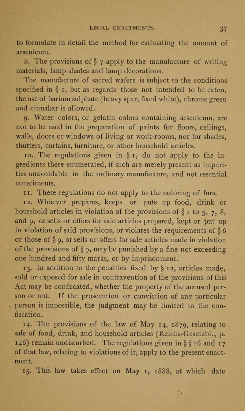 to formulate in detail the method for estimating the amount of arsenicum. 8. The provisions of § 7 apply to the manufacture of writing materials, lamp shades and lamp decorations. The manufacture of sacred wafers is subject to the conditions specified in § i, but as regards those not intended to be eaten, the use of barium sulphate (heavy spar, fixed white), chrome green and cinnabar is allowed. 9. Water colors, or gelatin colors containing arsenicum, are not to be used in the preparation of paints for floors, ceilings, walls, doors or windows of living or work-rooms, nor for shades, shutters, curtains, furniture, or other household articles. 10. The regulations given in § i, do not apply to the in- gredients there enumerated, if such are merely present as impuri- ties unavoidable in the ordinary manufacture, and not essential constituents. ti. These regulations do not apply to the coloring of furs. 12. Whoever prepares, keeps or puts up food, drink or household articles in violation of the provisions of § i to 5, 7, 8, and 9, or sells or offers for sale articles prepared, kept or put up in violation of said provisions, or violates the requirements of § 6 or those of § 9, or sells or offers for sale articles made in violation of the provisions of § 9, may be punished by a fine not exceeding one hundred and fifty marks, or by imprisonment. 13. In addition to the penalties fixed by § 12, articles made, sold or exposed for sale in contravention of the provisions of this Act may be confiscated, whether the property of the accused per- son or not. If the prosecution or conviction of any particular person is impossible, the judgment may be limited to the con- fiscation. 14. The provisions of the law of May 14, 1879, relating to sale of food, drink, and household articles (Reichs-Gesetzbl., p. 146) remain undisturbed. The regulations given in § § 16 and 17 of that law, relating to violations of it, apply to the present enact- ment. 15. This law takes effect on May i, 1888, at which date