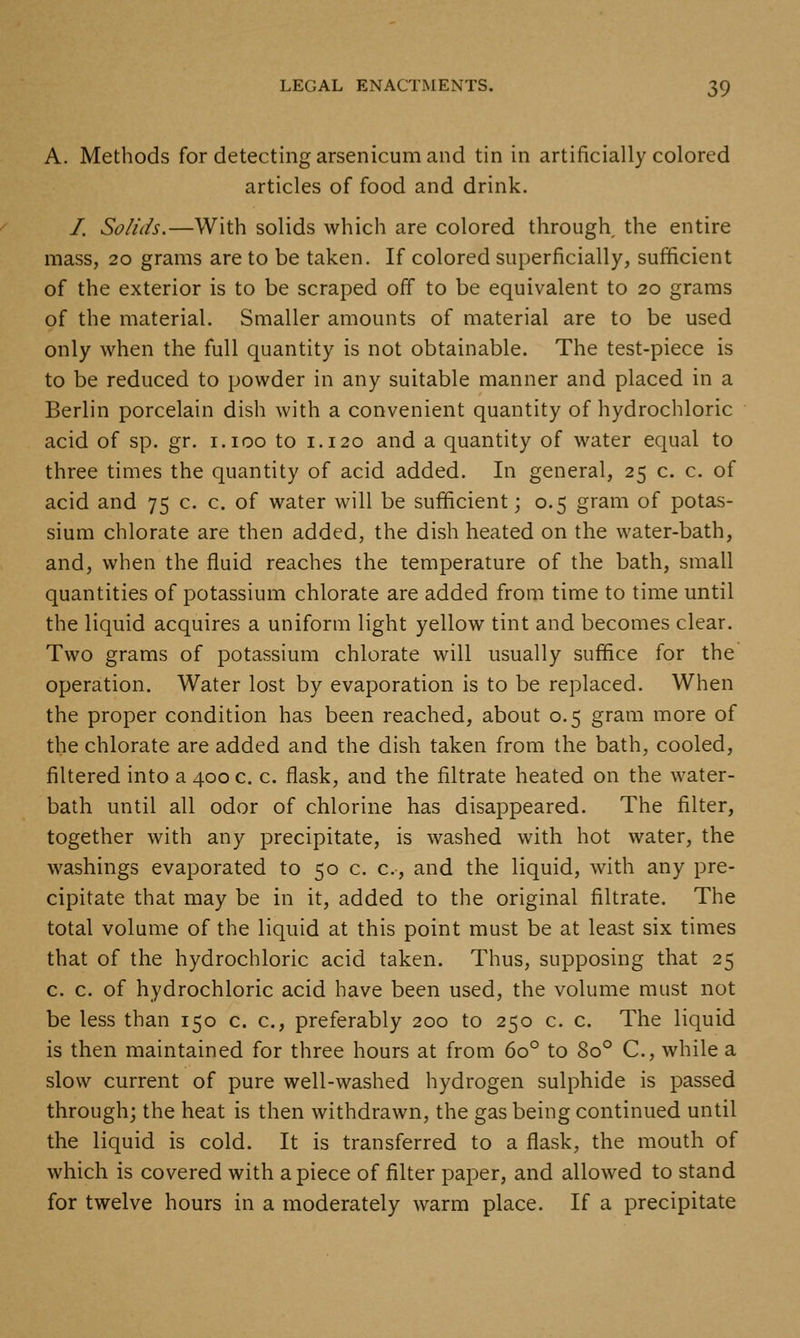 A. Methods for detecting arsenicum and tin in artificially colored articles of food and drink. /. Solids.—With solids which are colored through the entire mass, 20 grams are to be taken. If colored superficially, sufficient of the exterior is to be scraped off to be equivalent to 20 grams of the material. Smaller amounts of material are to be used only when the full quantity is not obtainable. The test-piece is to be reduced to powder in any suitable manner and placed in a Berlin porcelain dish with a convenient quantity of hydrochloric acid of sp. gr. i.ioo to 1.120 and a quantity of water equal to three times the quantity of acid added. In general, 25 c. c. of acid and 75 c. c. of water will be sufficient; 0.5 gram of potas- sium chlorate are then added, the dish heated on the water-bath, and, when the fluid reaches the temperature of the bath, small quantities of potassium chlorate are added from time to time until the liquid acquires a uniform light yellow tint and becomes clear. Two grams of potassium chlorate will usually suffice for the operation. Water lost by evaporation is to be replaced. When the proper condition has been reached, about 0.5 gram more of the chlorate are added and the dish taken from the bath, cooled, filtered into a 400 c. c. flask, and the filtrate heated on the water- bath until all odor of chlorine has disappeared. The filter, together with any precipitate, is washed with hot water, the washings evaporated to 50 c. c, and the liquid, with any pre- cipitate that may be in it, added to the original filtrate. The total volume of the liquid at this point must be at least six times that of the hydrochloric acid taken. Thus, supposing that 25 c. c. of hydrochloric acid have been used, the volume must not be less than 150 c. c, preferably 200 to 250 c. c. The liquid is then maintained for three hours at from 60° to 80° C, while a slow current of pure well-washed hydrogen sulphide is passed through; the heat is then withdrawn, the gas being continued until the liquid is cold. It is transferred to a flask, the mouth of which is covered with apiece of filter paper, and allowed to stand for twelve hours in a moderately warm place. If a precipitate