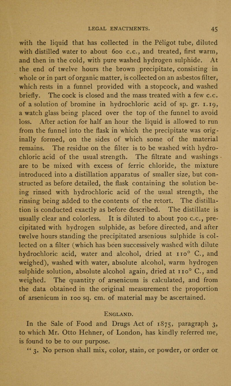 with the liquid that has collected in the Peligot tube, diluted with distilled water to about 600 c.c, and treated, first warm, and then in the cold, with pure washed hydrogen sulphide. At the end of twelve hours the brown precipitate, consisting in whole or in part of organic matter, is collected on an asbestos filter, which rests in a funnel provided with a stopcock, and washed briefly. The cock is closed and the mass treated with a few c.c. of a solution of bromine in hydrochloric acid of sp. gr. 1.19, a watch glass being placed over the top of the funnel to avoid loss. After action for half an hour the liquid is allowed to run from the funnel into the flask in which the precipitate was orig- inally formed, on the sides of which some of the material remains. The residue on the filter is to be washed with hydro- chloric acid of the usual strength. The filtrate and washings are to be mixed with excess of ferric chloride, the mixture introduced into a distillation apparatus of smaller size, but con- structed as before detailed, the flask containing the solution be- ing rinsed with hydrochloric acid of the usual strength, the rinsing being added to the contents of the retort. The distilla- tion is conducted exactly as before described. The distillate is usually clear and colorless. It is diluted to about 700 c.c, pre- cipitated with hydrogen sulphide, as before directed, and after twelve hours standing the precipitated arsenious sulphide is col- lected on a filter (which has been successively washed with dilute hydrochloric acid, water and alcohol, dried at 110° C, and weighed), washed with water, absolute alcohol, warm hydrogen sulphide solution, absolute alcohol again, dried at 110° C, and weighed. The quantity of arsenicum is calculated, and from the data obtained in the original measurement the proportion of arsenicum in 100 sq. cm. of material may be ascertained. England. In the Sale of Food and Drugs Act of 1875, paragraph 3, to which Mr. Otto Hehner, of London, has kindly referred me, is found to be to our purpose. ** 3. No person shall mix, color, stain, or powder, or order or