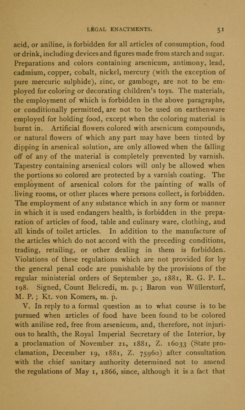 acid, or aniline, is forbidden for all articles of consumption, food or drink, including devices and figures made from starch and sugar. Preparations and colors containing arsenicum, antimony, lead, cadmium, copper, cobalt, nickel, mercury (with the exception of pure mercuric sulphide), zinc, or gamboge, are not to be em- ployed for coloring or decorating children's toys. The materials, the employment of which is forbidden in the above paragraphs, or conditionally permitted, are not to be used on earthenware employed for holding food, except when the coloring material is burnt in. Artificial flowers colored with arsenicum compounds, or natural flowers of which any part may have been tinted by dipping in arsenical solution, are only allowed when the falling off of any of the material is completely prevented by varnish. Tapestry containing arsenical colors will only be allowed when the portions so colored are protected by a varnish coating. The employment of arsenical colors for the painting of walls of . living rooms, or other places where persons collect, is forbidden. The employment of any substance which in any form or manner in which it is used endangers health, is forbidden in the prepa- ration of articles of food, table and culinary ware, clothing, and all kinds of toilet articles. In addition to the manufacture of the articles which do not accord with the preceding conditions, trading, retailing, or other dealing in them is forbidden. Violations of these regulations which are not provided for by the general penal code are punishable by the provisions of the regular ministerial orders of September 30, 1881, R. G. P. L. 198. Signed, Count Belcredi, m. p.; Baron von Wiillerstorf, M. P. ; Kt. von Komers, m. p. V. In reply to a formal question as to what course is to be pursued when articles of food have been found to be colored with aniline red, free from arsenicum, and, therefore, not injuri- ous to health, the Royal Imperial Secretary of the Interior, by a proclamation of November 21, 1881, Z. 16033 (State pro- clamation, December 19, 1881, Z. 75960) after consultation with the chief sanitary authority determined not to amend the regulations of May i, 1866, since, although it is a fact that