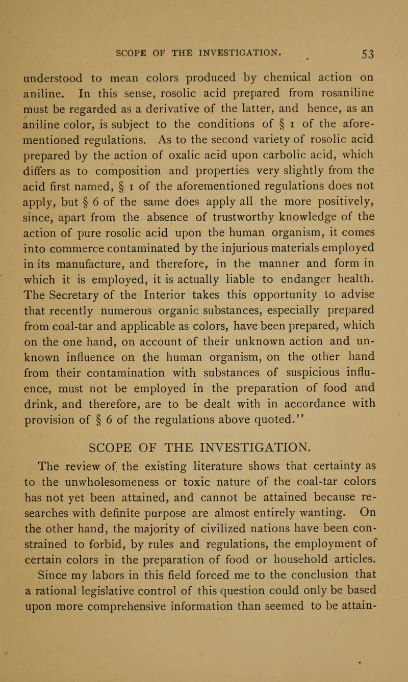 understood to mean colors produced by chemical action on aniline. In this sense, rosolic acid prepared from rosaniline must be regarded as a derivative of the latter, and hence, as an aniline color, is subject to the conditions of § i of the afore- mentioned regulations. As to the second variety of rosolic acid prepared by the action of oxalic acid upon carbolic acid, which differs as to composition and properties very slightly from the acid first named, § i of the aforementioned regulations does not apply, but § 6 of the same does apply all the more positively, since, apart from the absence of trustworthy knowledge of the action of pure rosolic acid upon the human organism, it comes into commerce contaminated by the injurious materials employed in its manufacture, and therefore, in the manner and form in which it is employed, it is actually liable to endanger health. The Secretary of the Interior takes this opportunity to advise that recently numerous organic substances, especially prepared from coal-tar and applicable as colors, have been prepared, which on the one hand, on account of their unknown action and un- known influence on the human organism, on the other hand from their contamination with substances of suspicious influ- ence, must not be employed in the preparation of food and drink, and therefore, are to be dealt with in accordance with provision of § 6 of the regulations above quoted. SCOPE OF THE INVESTIGATION. The review of the existing literature shows that certainty as to the unwholesomeness or toxic nature of the coal-tar colors has not yet been attained, and cannot be attained because re- searches with definite purpose are almost entirely wanting. On the other hand, the majority of civilized nations have been con- strained to forbid, by rules and regulations, the employment of certain colors in the preparation of food or household articles. Since my labors in this field forced me to the conclusion that a rational legislative control of this question could only be based upon more comprehensive information than seemed to be attain-