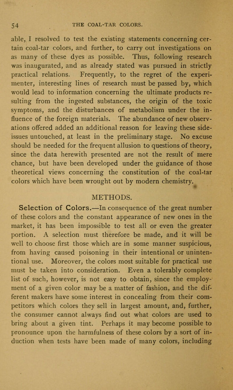 able, I resolved to test the existing statements concerning cer- tain coal-tar colors, and further, to carry out investigations on as many of these dyes as possible. Thus, following research was inaugurated, and as already stated was pursued in strictly practical relations. Frequently, to the regret of the experi- menter, interesting lines of research must be passed by, which would lead to information concerning the ultimate products re- sulting from the ingested substances, the origin of the toxic symptoms, and the disturbances of metabolism under the in- fluence of the foreign materials. The abundance of new observ- ations offered added an additional reason for leaving these side- issues untouched, at least in the preliminary stage. No excuse should be needed for the frequent allusion to questions of theor}', since the data herewith presented are not the result of mere chance, but have been developed under the guidance of those theoretical views concerning the constitution of the coal-tar colors which have been wrought out by modern chemistry. METHODS. Selection of Colors.—In consequence of the great number of these colors and the constant appearance of new ones in the market, it has been impossible to test all or even the greater portion. A selection must therefore be made, and it will be well to choose first those which are in some manner suspicious, from having caused poisoning in their intentional or uninten- tional use. Moreover, the colors most suitable for practical use must be taken into consideration. Even a tolerably complete list of such, however, is not easy to obtain, since the employ- ment of a given color may be a matter of fashion, and the dif- ferent makers have some interest in concealing from their com- petitors which colors they sell in largest amount, and, further, the consumer cannot always find out what colors are used to bring about a given tint. Perhaps it may become possible to pronounce upon the harmfulness of these colors by a sort of in- duction when tests have been made of many colors, including
