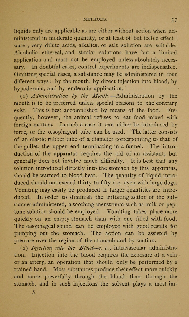 liquids only are applicable as are either without action when ad- ministered in moderate quantity, or at least of but feeble effect : water, very dilute acids, alkalies, or salt solution are suitable. Alcoholic, ethereal, and similar solutions have but a limited application and must not be employed unless absolutely neces- sary. In doubtful cases, control experiments are indispensable. Omitting special cases, a substance may be administered in four different ways : by the mouth, by direct injection into blood, by hypodermic, and by endermic application. (i) Administration by the Mouth.—Administration by the mouth is to be preferred unless special reasons to the contrary exist. This is best accomplished by means of the food. Fre- quently, however, the animal refuses to eat food mixed with foreign matters. In such a case it can either be introduced by force, or the oesophageal tube can be used. The latter consists of an elastic rubber tube of a diameter corresponding to that of the gullet, the upper end terminating in a funnel. The intro- duction of the apparatus requires the aid of an assistant, but generally does not involve much difficulty. It is best that any solution introduced directly into the stomach by this apparatus, should be warmed to blood heat. The quantity of liquid intro- duced should not exceed thirty to fifty c.c. even with large dogs. Vomiting may easily be produced if larger quantities are intro- duced. In order to diminish the irritating action of the sub- stances administered, a soothing menstruum such as milk or pep- tone solution should be employed. Vomiting takes place more quickly on an empty stomach than with one filled with food. The oesophageal sound can be employed with good results for pumping out the stomach. The action can be assisted by pressure over the region of the stomach and by suction. (2) Injection into the Blood—/. <?., intravascular administra- tion. Injection into the blood requires the exposure of a vein or an artery, an operation that should only be performed by a trained hand. Most substances produce their effect more quickly and more powerfully through the blood than through the stomach, and in such injections the solvent plays a most im- 5