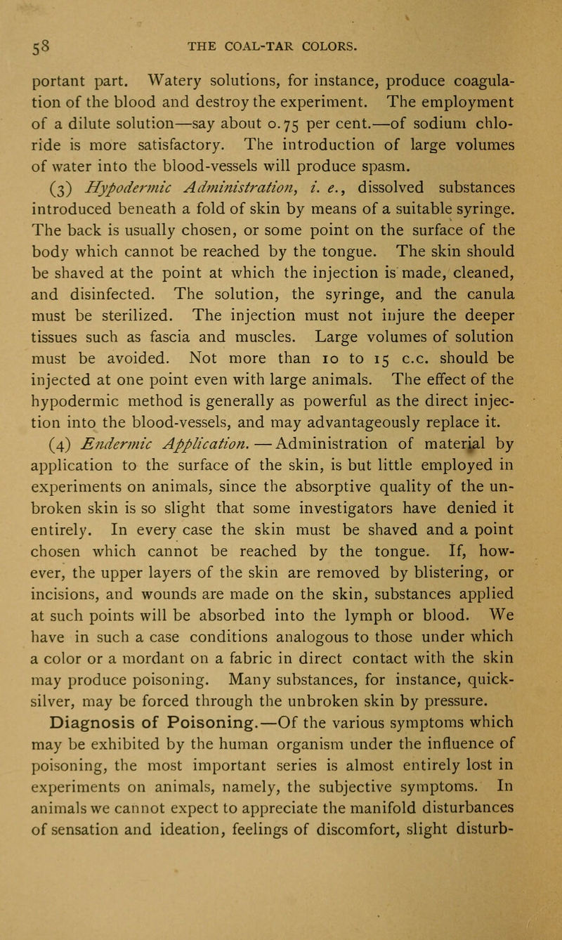 portant part. Watery solutions, for instance, produce coagula- tion of the blood and destroy the experiment. The employment of a dilute solution—say about 0.75 per cent.—of sodium chlo- ride is more satisfactory. The introduction of large volumes of water into the blood-vessels will produce spasm. (3) Hypodermic Ad?nmistration, i. e., dissolved substances introduced beneath a fold of skin by means of a suitable syringe. The back is usually chosen, or some point on the surface of the body which cannot be reached by the tongue. The skin should be shaved at the point at which the injection is made, cleaned, and disinfected. The solution, the syringe, and the canula must be sterilized. The injection must not injure the deeper tissues such as fascia and muscles. Large volumes of solution must be avoided. Not more than 10 to 15 c.c. should be injected at one point even with large animals. The effect of the hypodermic method is generally as powerful as the direct injec- tion into the blood-vessels, and may advantageously replace it. (4) Endermic Application.—Administration of material by application to the surface of the skin, is but little employed in experiments on animals, since the absorptive quality of the un- broken skin is so slight that some investigators have denied it entirely. In every case the skin must be shaved and a point chosen which cannot be reached by the tongue. If, how- ever, the upper layers of the skin are removed by blistering, or incisions, and wounds are made on the skin, substances applied at such points will be absorbed into the lymph or blood. We have in such a case conditions analogous to those under which a color or a mordant on a fabric in direct contact with the skin may produce poisoning. Many substances, for instance, quick- silver, may be forced through the unbroken skin by pressure. Diagnosis of Poisoning.—Of the various symptoms which may be exhibited by the human organism under the influence of poisoning, the most important series is almost entirely lost in experiments on animals, namely, the subjective symptoms. In animals we cannot expect to appreciate the manifold disturbances of sensation and ideation, feelings of discomfort, slight disturb-